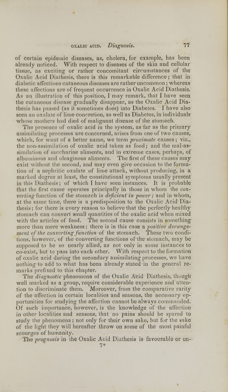 of certain epidemic diseases, as, cholera, for example, has been already noticed. With respect to diseases of the skin and cellular tissue, as exciting or rather concomitant circumstances of the Oxalic Acid Diathesis, there is this remarkable difference; that in diabetic affections cutaneous diseases are rather uncommon ; whereas these affections are of frequent occurrence in Oxalic Acid Diathesis. As an illustration of this position, I may remark, that I have seen the cutaneous disease gradually disappear, as the Oxalic Acid Dia- thesis has passed (as it sometimes does) into Diabetes. I have also seen an oxalate of lime concretion, as well as Diabetes, in individuals whose mothers had died of malignant disease of the stomach. The presence of oxalic acid in the system, as far as the primary assimilating processes are concerned, arises from one of two causes, which, for want of a better name, we term proximate causes; viz., the non-assimilation of oxalic acid taken as food; and the mal-as- similation of saccharine aliments, and in extreme cases, perhaps, of albuminous and oleaginous aliments. The first of these causes may exist without the second, and may even give occasion to the forma- tion of a nephritic oxalate of lime attack, without producing, in a marked degree at least, the constitutional symptoms usually present in this Diathesis; of which I have seen instances. It is probable that the first cause operates principally in those in whom the con- verting function of the stomach is deficient in power; and in whom, at the same time, there is a predisposition to the Oxalic Acid Dia- thesis; for there is every reason to believe that the perfectly healthy stomach can convert small quantities of the oxalic acid when mixed with the articles of food. The second cause consists in something more than mere weakness; there is in this case a positive derange- ment of the converting function of the stomach. These two condi- tions, however, of the converting functions of the stomach, may be supposed to be so nearly allied, as not only in some instances to co-exist, but to pass into each other. With respect to the formation of oxalic acid during the secondary assimilating processes, we have nothing to add to what has been already stated in the general re- marks prefixed to this chapter. The diagnostic phenomena of the Oxalic Acid Diathesis, though well marked as a group, require considerable experience and atten- tion to discriminate them. Moreover, from the comparative rarity of the affection in certain localities and seasons, the necessary op- portunities for studying the affection cannot be always commanded. Of such importance, however, is the knowledge of the affection in other localities and seasons, that no pains should be spared to study the phenomena; not only for their own sake, but for the sake of the light they will hereafter throw on some of the most painful scourges of humanity. The prognosis in the Oxalic Acid Diathesis is favourable or un- 7*