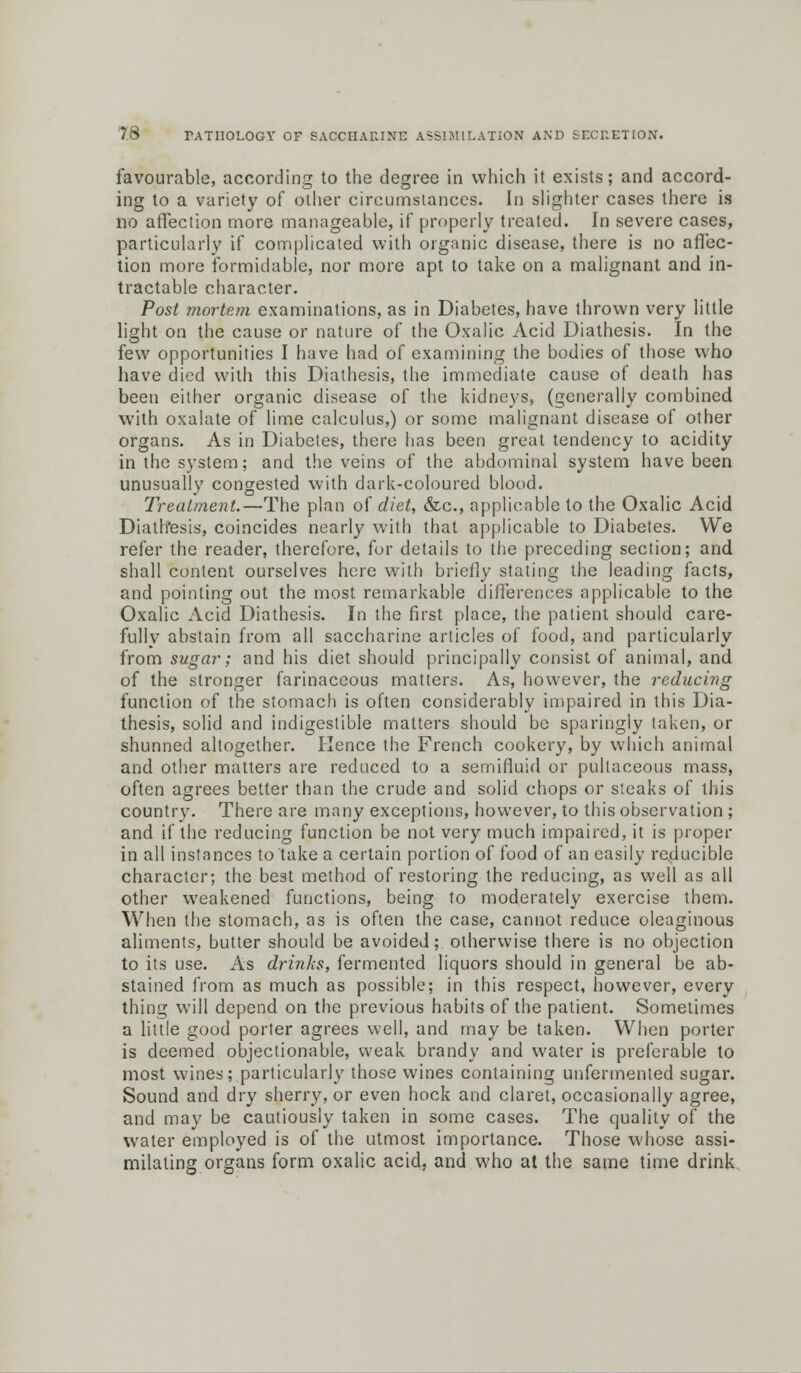 favourable, according to the degree in which it exists; and accord- ing to a variety of other circumstances. In slighter cases there is no affection more manageable, if properly treated. In severe cases, particularly if complicated with organic disease, there is no affec- tion more formidable, nor more apt to take on a malignant and in- tractable character. Post mortem examinations, as in Diabetes, have thrown very little light on the cause or nature of the Oxalic Acid Diathesis. In the few opportunities I have had of examining the bodies of those who have died with this Diathesis, the immediate cause of death has been either organic disease of the kidneys, (generally combined with oxalate of lime calculus,) or some malignant disease of other organs. As in Diabetes, there has been great tendency to acidity in the system; and the veins of the abdominal system have been unusually congested with dark-coloured blood. Treatment.—The plan of diet, &c, applicable to the Oxalic Acid Diath'esis, coincides nearly with that applicable to Diabetes. We refer the reader, therefore, for details to the preceding section; and shall content ourselves here with briefly stating the leading facts, and pointing out the most remarkable differences applicable to the Oxalic Acid Diathesis. In the first place, the patient should care- fully abstain from all saccharine articles of food, and particularly from sugar; and his diet should principally consist of animal, and of the stronger farinaceous matters. As, however, the reducing function of the stomach is often considerably impaired in this Dia- thesis, solid and indigestible matters should be sparingly taken, or shunned altogether. Hence the French cookery, by which animal and other matters are reduced to a semifluid or pultaceous mass, often agrees better than the crude and solid chops or steaks of this country. There are many exceptions, however, to this observation ; and if the reducing function be not very much impaired, it is proper in all instances to take a certain portion of food of an easily reducible character; the best method of restoring the reducing, as well as all other weakened functions, being to moderately exercise them. When the stomach, as is often the case, cannot reduce oleaginous aliments, butter should be avoided; otherwise there is no objection to its use. As drinks, fermented liquors should in general be ab- stained from as much as possible; in this respect, however, every thing will depend on the previous habits of the patient. Sometimes a little good porter agrees well, and may be taken. When porter is deemed objectionable, weak brandy and water is preferable to most wines; particularly those wines containing unfermented sugar. Sound and dry sherry, or even hock and claret, occasionally agree, and may be cautiously taken in some cases. The quality of the water employed is of the utmost importance. Those whose assi- milating organs form oxalic acid, and who at the same time drink