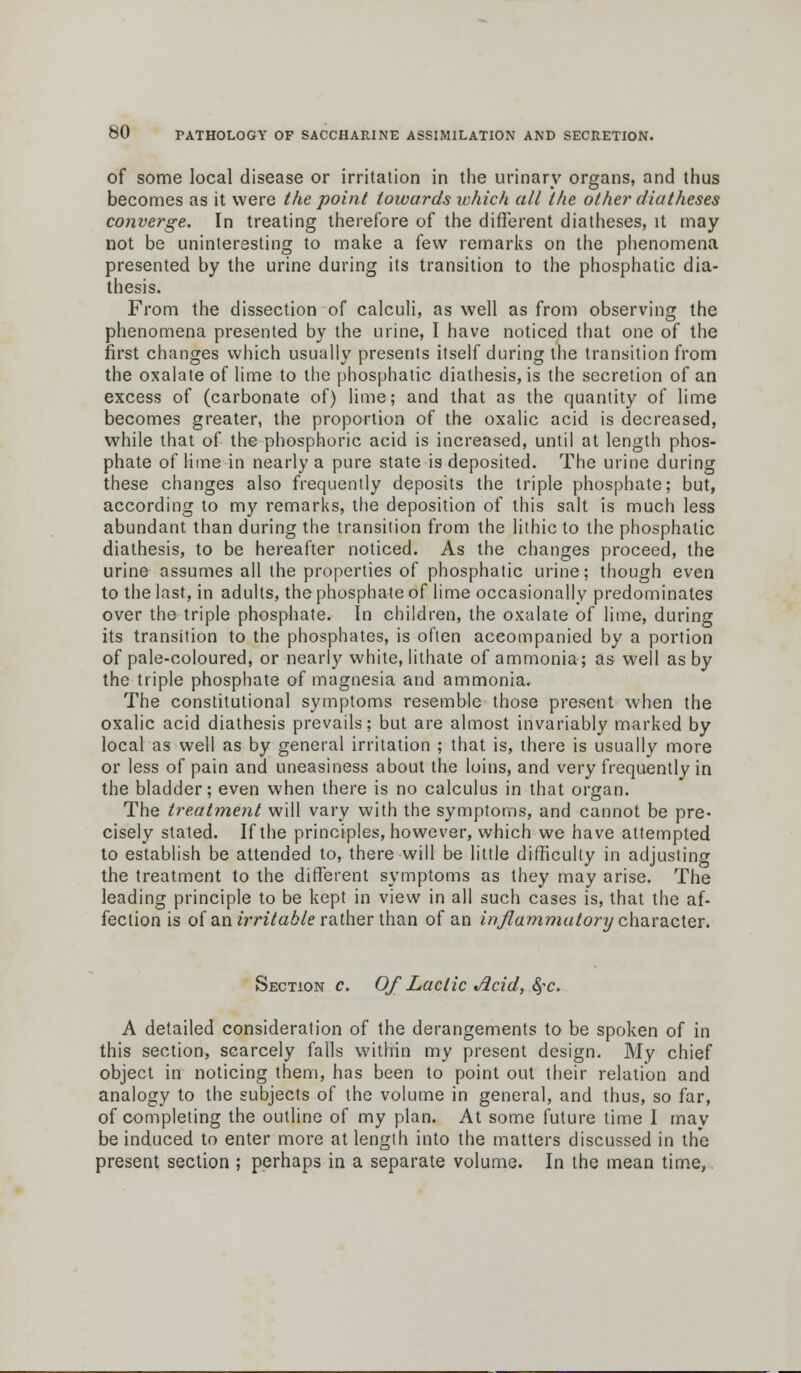 of some local disease or irritation in the urinary organs, and thus becomes as it were the point towards which all the other diatheses converge. In treating therefore of the different diatheses, it may not be uninteresting to make a few remarks on the phenomena presented by the urine during its transition to the phosphatic dia- thesis. From the dissection of calculi, as well as from observing the phenomena presented by the urine, I have noticed that one of the first changes which usually presents itself during the transition from the oxalate of lime to the phosphatic diathesis, is the secretion of an excess of (carbonate of) lime; and that as the quantity of lime becomes greater, the proportion of the oxalic acid is decreased, while that of the phosphoric acid is increased, until at length phos- phate of lime in nearly a pure state is deposited. The urine during these changes also frequently deposits the triple phosphate; but, according to my remarks, the deposition of this salt is much less abundant than during the transition from the lithic to the phosphatic diathesis, to be hereafter noticed. As the changes proceed, the urine assumes all the properties of phosphatic urine; though even to the last, in adults, the phosphate of lime occasionally predominates over the triple phosphate. In children, the oxalate of lime, during its transition to the phosphates, is often accompanied by a portion of pale-coloured, or nearly white, lithate of ammonia; as well as by the triple phosphate of magnesia and ammonia. The constitutional symptoms resemble those present when the oxalic acid diathesis prevails; but are almost invariably marked by local as well as by general irritation ; that is, there is usually more or less of pain and uneasiness about the loins, and very frequently in the bladder; even when there is no calculus in that organ. The treatment will vary with the symptoms, and cannot be pre- cisely stated. If the principles, however, which we have attempted to establish be attended to, there will be little difficulty in adjusting the treatment to the different symptoms as they may arise. The leading principle to be kept in view in all such cases is, that the af- fection is of an irritable rather than of an inflammatory character. Sections. OfLactic Acid, 8?c. A detailed consideration of the derangements to be spoken of in this section, scarcely falls within my present design. My chief object in noticing them, has been to point out their relation and analogy to the subjects of the volume in general, and thus, so far, of completing the outline of my plan. At some future time I may be induced to enter more at length into the matters discussed in the present section ; perhaps in a separate volume. In the mean time,