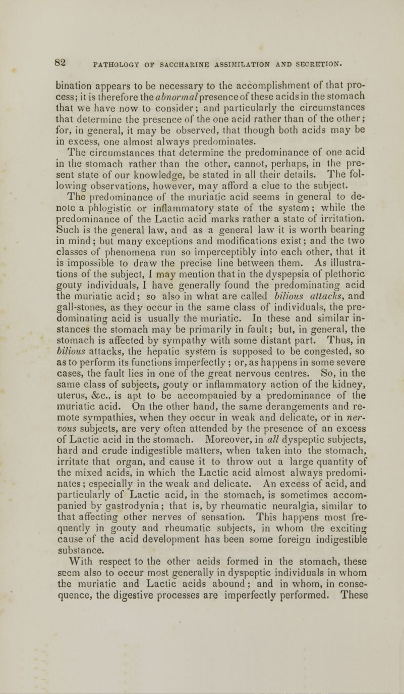 bination appears to be necessary to the accomplishment of that pro- cess; it is therefore the aftnorma/presence of these acids in the stomach that we have now to consider; and particularly the circumstances that determine the presence of the one acid rather than of the other; for, in general, it may be observed, that though both acids may be in excess, one almost always predominates. The circumstances that determine the predominance of one acid in the stomach rather than the other, cannot, perhaps, in the pre- sent state of our knowledge, be stated in all their details. The fol- lowing observations, however, may afford a clue to the subject. The predominance of the muriatic acid seems in general to de- note a phlogistic or inflammatory state of the system; while the predominance of the Lactic acid marks rather a state of irritation. Such is the general law, and as a general law it is worth bearing in mind; but many exceptions and modifications exist; and the two classes of phenomena run so imperceptibly into each other, that it is impossible to draw the precise line between them. As illustra- tions of the subject, I may mention that in the dyspepsia of plethoric gouty individuals, I have generally found the predominating acid the muriatic acid; so also in what are called bilious attacks, and gall-stones, as they occur in the same class of individuals, the pre- dominating acid is usually the muriatic. In these and similar in- stances the stomach may be primarily in fault; but, in general, the stomach is affected by sympathy with some distant part. Thus, in bilious attacks, the hepatic system is supposed to be congested, so as to perform its functions imperfectly ; or, as happens in some severe cases, the fault lies in one of the great nervous centres. So, in the same class of subjects, gouty or inflammatory action of the kidney, uterus, &c, is apt to be accompanied by a predominance of the muriatic acid. On the other hand, the same derangements and re- mote sympathies, when they occur in weak and delicate, or in ner- vous subjects, are very often attended by the presence of an excess of Lactic acid in the stomach. Moreover, in all dyspeptic subjects, hard and crude indigestible matters, when taken into the stomach, irritate that organ, and cause it to throw out a large quantity of the mixed acids, in which the Lactic acid almost always predomi- nates; especially in the weak and delicate. An excess of acid, and particularly of Lactic acid, in the stomach, is sometimes accom- panied by gastrodynia; that is, by rheumatic neuralgia, similar to that affecting other nerves of sensation. This happens most fre- quently in gouty and rheumatic subjects, in whom the exciting cause of the acid development has been some foreign indigestible substance. With respect to the other acids formed in the stomach, these seem also to occur most generally in dyspeptic individuals in whom the muriatic and Lactic acids abound; and in whom, in conse- quence, the digestive processes are imperfectly performed. These