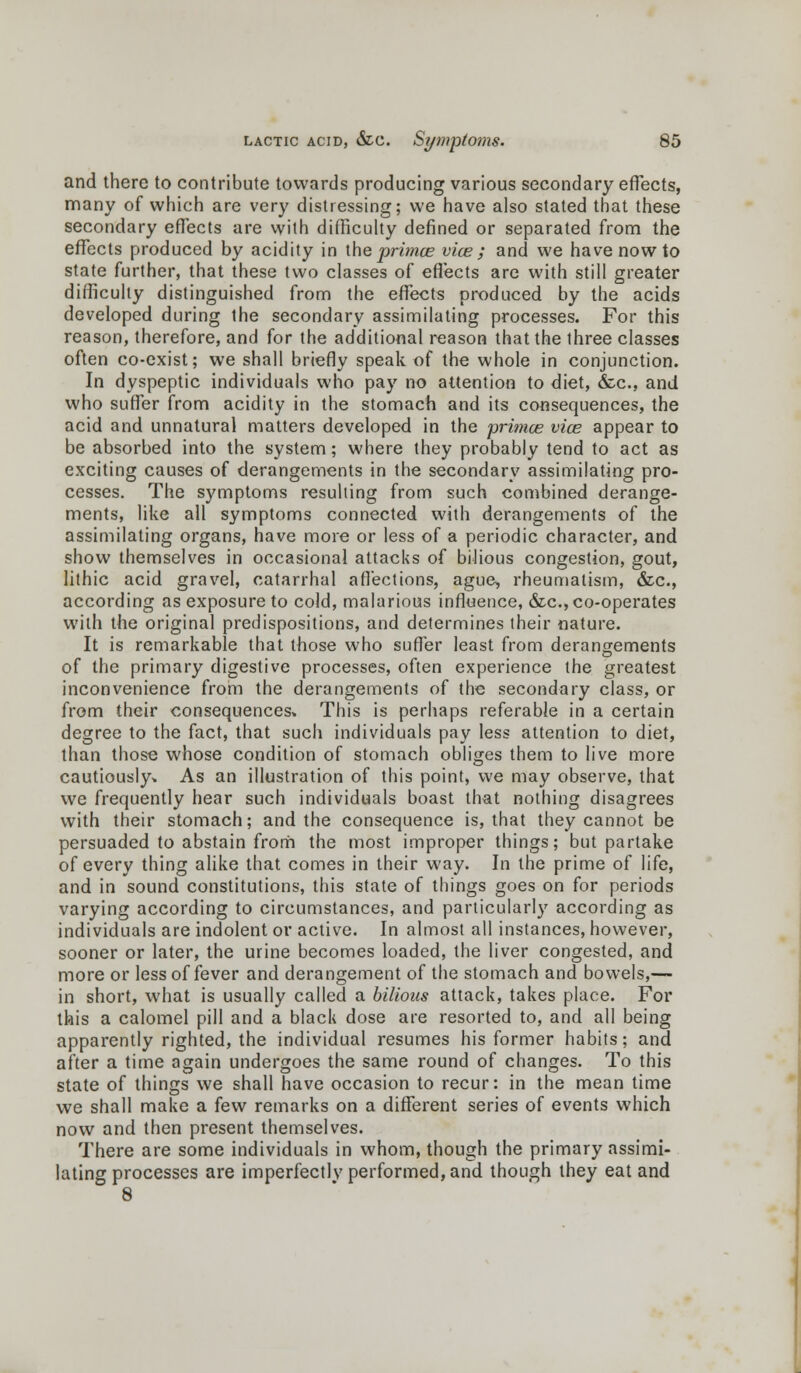 and there to contribute towards producing various secondary effects, many of which are very distressing; we have also stated that these secondary effects are with difficulty defined or separated from the effects produced by acidity in the primce vice ; and we have now to state further, that these two classes of effects are with still greater difficulty distinguished from the effects produced by the acids developed during the secondary assimilating processes. For this reason, therefore, and for the additional reason that the three classes often co-exist; we shall briefly speak of the whole in conjunction. In dyspeptic individuals who pay no attention to diet, &c, and who suffer from acidity in the stomach and its consequences, the acid and unnatural matters developed in the primce vice appear to be absorbed into the system; where they probably tend to act as exciting causes of derangements in the secondary assimilating pro- cesses. The symptoms resulting from such combined derange- ments, like all symptoms connected with derangements of the assimilating organs, have more or less of a periodic character, and show themselves in occasional attacks of bilious congestion, gout, lithic acid gravel, catarrhal affections, ague, rheumatism, &c, according as exposure to cold, malarious influence, &c, co-operates with the original predispositions, and determines their nature. It is remarkable that those who suffer least from derangements of the primary digestive processes, often experience the greatest inconvenience from the derangements of the secondary class, or from their consequences* This is perhaps referable in a certain degree to the fact, that such individuals pay less attention to diet, than those whose condition of stomach obliges them to live more cautiously* As an illustration of this point, we may observe, that we frequently hear such individuals boast that nothing disagrees with their stomach; and the consequence is, that they cannot be persuaded to abstain frorri the most improper things; but partake of every thing alike that comes in their way. In the prime of life, and in sound constitutions, this state of things goes on for periods varying according to circumstances, and particularly according as individuals are indolent or active. In almost all instances, however, sooner or later, the urine becomes loaded, the liver congested, and more or less of fever and derangement of the stomach and bowels,— in short, what is usually called a bilious attack, takes place. For this a calomel pill and a black dose are resorted to, and all being apparently righted, the individual resumes his former habits; and after a time again undergoes the same round of changes. To this state of things we shall have occasion to recur: in the mean time we shall make a few remarks on a different series of events which now and then present themselves. There are some individuals in whom, though the primary assimi- lating processes are imperfectlv performed, and though they eat and 8