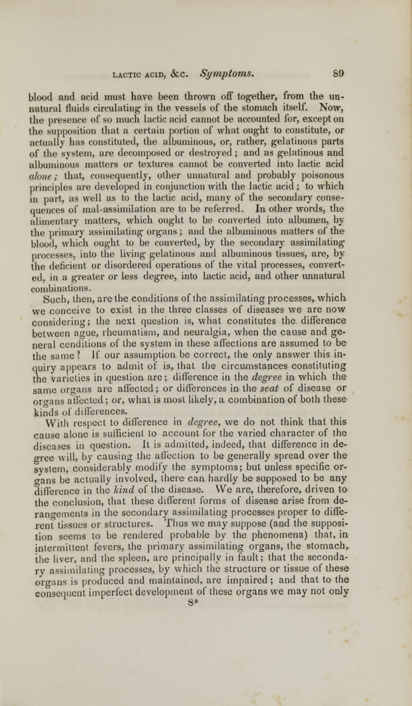 blood and acid must have been thrown off together, from the un- natural fluids circulating in the vessels of the stomach itself. Now, the presence of so much lactic acid cannot be accounted for, except on the supposition that a certain portion of what ought to constitute, or actually has constituted, the albuminous, or, rather, gelatinous parts of the system, are decomposed or destroyed; and as gelatinous and albuminous matters or textures cannot be converted into lactic acid alone; that, consequently, other unnatural and probably poisonous principles are developed in conjunction with the lactic acid; to which in part, as well as to the lactic acid, many of the secondary conse- quences of mal-assimilation are to be referred. In other words, the alimentary matters, which ought to be converted into albumen, by the primary assimilating organs ; and the albuminous matters of the blood, which ought to be converted, by the secondary assimilating processes, into the living gelatinous and albuminous tissues, are, by the deficient or disordered operations of the vital processes, convert- ed, in a greater or less degree, into Lactic acid, and other unnatural combinations. Such, then, are the conditions of the assimilating processes, which we conceive to exist in the three classes of diseases we are now considering; the next question is, what constitutes the difference between ague, rheumatism, and neuralgia, when the cause and ge- neral ccnditions of the system in these affections are assumed to be the same? If our assumption be correct, the only answer this in- quiry appears to admit of is, that the circumstances constituting the varieties in question are;, difference in the degree in which the same organs are affected; or differences in the seat of disease or organs affected; or, what is most likely, a combination of both these kinds of differences. With respect to difference in degree, we do not think that this cause alone is sufficient to account for the varied character of the diseases in question. It is admitted^ indeed, that difference in de- gree will, by causing the affection to be generally spread over the system, considerably modify the symptoms; but unless specific or- gans be actually involved, there can hardly be supposed to be any difference in the hind of the disease. We are, therefore, driven to the conclusion, that these different forms of disease arise from de- rangements in the secondary assimilating processes proper to diffe- rent tissues or structures. Thus we may suppose (and the supposi- tion seems to be rendered probable by the phenomena) that, in intermittent fevers, the primary assimilating organs, the stomach,, the liver, and the spleen, are principally in fault; that the seconda- ry assimilating processes, by which the structure or tissue of these organs is produced and maintained, are impaired; and that to the consequent imperfect development of these organs we may not only 8*