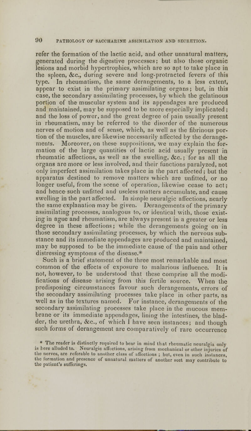 refer the formation of the lactic acid, and other unnatural matters, generated during the digestive processes; but also those organic lesions and morbid hypertrophies, which are so apt to take place in the spleen, &c, during severe and long-protracted fevers of this type. In rheumatism, the same derangements, to a less extent, appear to exist in the primary assimilating organs; but, in this case, the secondary assimilating processes, by which the gelatinous portion of the muscular system and its appendages are produced and maintained, may be supposed to be more especially implicated; and the loss of power, and the great degree of pain usually present in rheumatism, may be referred to the disorder of the numerous nerves of motion and of sense, which, as well as the fibrinous por- tion of the muscles, are likewise necessarily affected by the derange- ments. Moreover, on these suppositions, we may explain the for- mation of the large quantities of lactic acid usually present in rheumatic affections, as well as the swelling, &c.; for as all the organs are more or less involved, and their functions paralyzed, not only imperfect assimilation takes place in the part aflected ; but the apparatus destined to remove matters which are unfitted, or no longer useful, from the scene of operation, likewise cease to act; and hence such unfitted and useless matters accumulate, and cause swelling in the part affected. In simple neuralgic affections, nearly the same explanation may be given. Derangements of the primary assimilating processes, analogous to, or identical with, those exist- ing in ague and rheumatism, are always present in a greater or less degree in these affections; while the derangements going on in those secondary assimilating processes, by which the nervous sub- stance and its immediate appendages are produced and maintained, may be supposed to be the immediate cause of the pain and other distressing symptoms of the disease.* Such is a brief statement of the three most remarkable and most common of the effects of exposure to malarious influence. It is not, however, to be understood that these comprise all the modi- fications of disease arising from this fertile source. When the predisposing circumstances favour such derangements, errors of the secondary assimilating processes take place in other parts, as well as in the textures named. For instance, derangements of the secondary assimilating processes take place in the mucous mem- brane or its immediate appendages, lining the intestines, the blad- der, the urethra, &c, of which 1 have seen instances; and though such forms of derangement are comparatively of rare occurrence * The reader is distinctly required to bear in mind that rheumatic neuralgia only is here alluded to. Neuralgic affections, arising from mechanical or other injuries of the nerves, are referable to another class of affections ; but, even in such instances, the formation and presence of unnatural matters of another soct may contribute to the patient's sufferings.