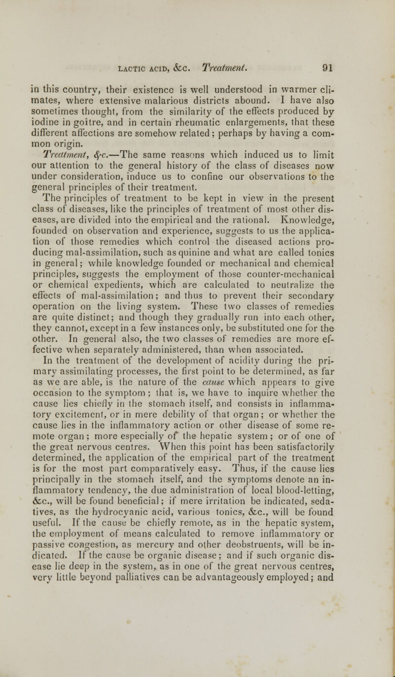 in this country, their existence is well understood in warmer cli- mates, where extensive malarious districts abound. I have also sometimes thought, from the similarity of the effects produced by iodine in goitre, and in certain rheumatic enlargements, that these different affections are somehow related; perhaps by having a com- mon origin. Treatment, <$»c.—The same reasons which induced us to limit our attention to the general history of the class of diseases now under consideration, induce us to confine our observations to the general principles of their treatment. The principles of treatment to be kept in view in the present class of diseases, like the principles of treatment of most other dis- eases, are divided into the empirical and the rational. Knowledge, founded on observation and experience, suggests to us the applica- tion of those remedies which control the diseased actions pro- ducing mal-assimilation, such as quinine and what are called tonics in general; while knowledge founded or mechanical and chemical principles, suggests the employment of those counter-mechanical or chemical expedients, which are calculated to neutralize the effects of mal-assimilation; and thus to prevent their secondary operation on the living system. These two classes of remedies are quite distinct; and though they gradually run into each other, they cannot, except in a few instances only, be substituted one for the other. In general also, the two classes of remedies are more ef- fective when separately administered, than when associated. In the treatment of the development of acidity during the pri- mary assimilating processes, the first point to be determined, as far as we are able, is the nature of the cause which appears to give occasion to the symptom ; that is, we have to inquire whether the cause lies chiefly in the stomach itself, and consists in inflamma- tory excitement, or in mere debility of that organ; or whether the cause lies in the inflammatory action or other disease of some re- mote organ ; more especially of the hepatic system ; or of one of the great nervous centres. When this point has been satisfactorily determined, the application of the empirical part of the treatment is for the most part comparatively easy. Thus, if the cause lies principally in the stomach itself, and the symptoms denote an in- flammatory tendency, the due administration of local blood-letting, &c, will be found beneficial; if mere irritation be indicated, seda- tives, as the hydrocyanic acid, various tonics, &c, will be found useful. If the cause be chiefly remote, as in the hepatic system, the employment of means calculated to remove inflammatory or passive congestion, as mercury and other deobstruents, will be in- dicated. If the cause be organic disease; and if such organic dis- ease lie deep in the system,, as in one of the great nervous centres, very little beyond palliatives can be advantageously employed; and