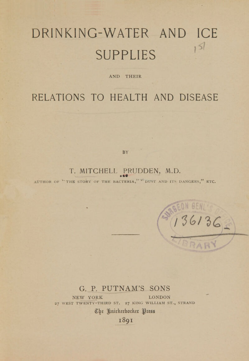 DRINKING-WATER AND ICE SUPPLIES AND THEIR RELATIONS TO HEALTH AND DISEASE T. MITCHELL PRUDDEN, M.D. • •• AUTHOR OF l'TIIB STORY OF THE BACTHRIA, '' DUST AND ITS DANGERS, ETC. G. P. PUTNAM'S SONS NEW YORK LONDON 27 WEST TWENTY-THIRD ST. 27 KING WILLIAM ST., STRAND Imicktrbocker $!«S8 1891