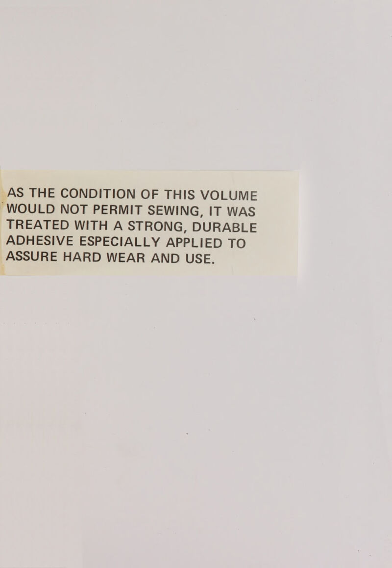 AS THE CONDITION OF THIS VOLUME WOULD NOT PERMIT SEWING, IT WAS TREATED WITH A STRONG, DURABLE ADHESIVE ESPECIALLY APPLIED TO ASSURE HARD WEAR AND USE.