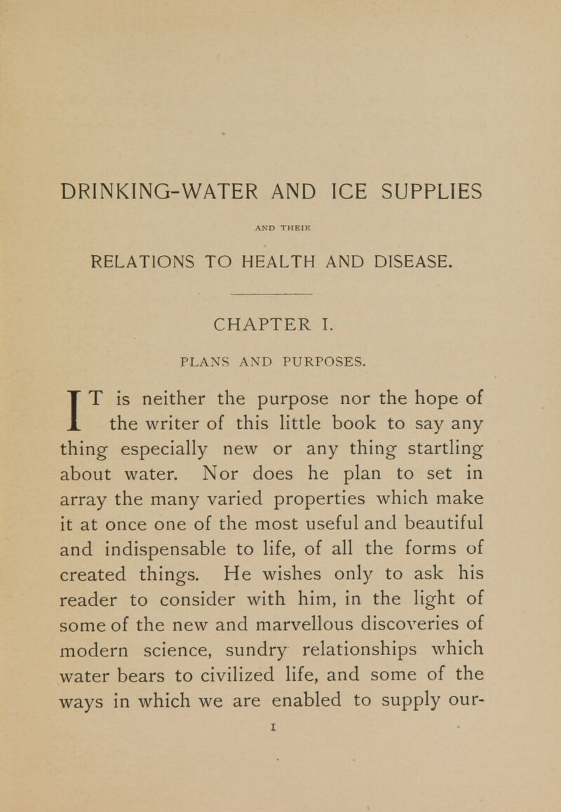 DRINKING-WATER AND ICE SUPPLIES RELATIONS TO HEALTH AND DISEASE. CHAPTER I. PLANS AND PURPOSES. IT is neither the purpose nor the hope of the writer of this little book to say any thing especially new or any thing startling about water. Nor does he plan to set in array the many varied properties which make it at once one of the most useful and beautiful and indispensable to life, of all the forms of created things. He wishes only to ask his reader to consider with him, in the light of some of the new and marvellous discoveries of modern science, sundry relationships which water bears to civilized life, and some of the ways in which we are enabled to supply our-