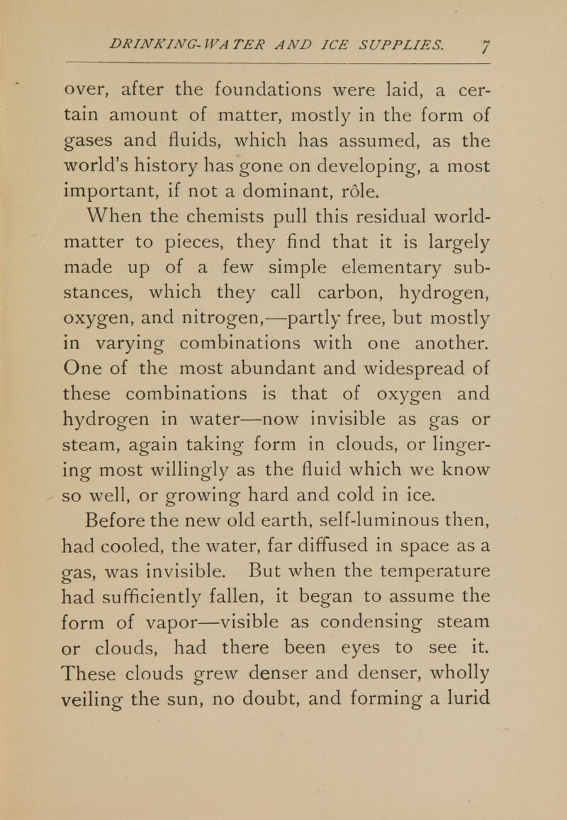 over, after the foundations were laid, a cer- tain amount of matter, mostly in the form of gases and fluids, which has assumed, as the world's history has gone on developing, a most important, if not a dominant, role. When the chemists pull this residual world- matter to pieces, they find that it is largely made up of a few simple elementary sub- stances, which they call carbon, hydrogen, oxygen, and nitrogen,—partly free, but mostly in varying combinations with one another. One of the most abundant and widespread of these combinations is that of oxygen and hydrogen in water—now invisible as gas or steam, again taking form in clouds, or linger- ing most willingly as the fluid which we know so well, or growing hard and cold in ice. Before the new old earth, self-luminous then, had cooled, the water, far diffused in space as a gas, was invisible. But when the temperature had sufficiently fallen, it began to assume the form of vapor—visible as condensing steam or clouds, had there been eyes to see it. These clouds grew denser and denser, wholly veiling the sun, no doubt, and forming a lurid