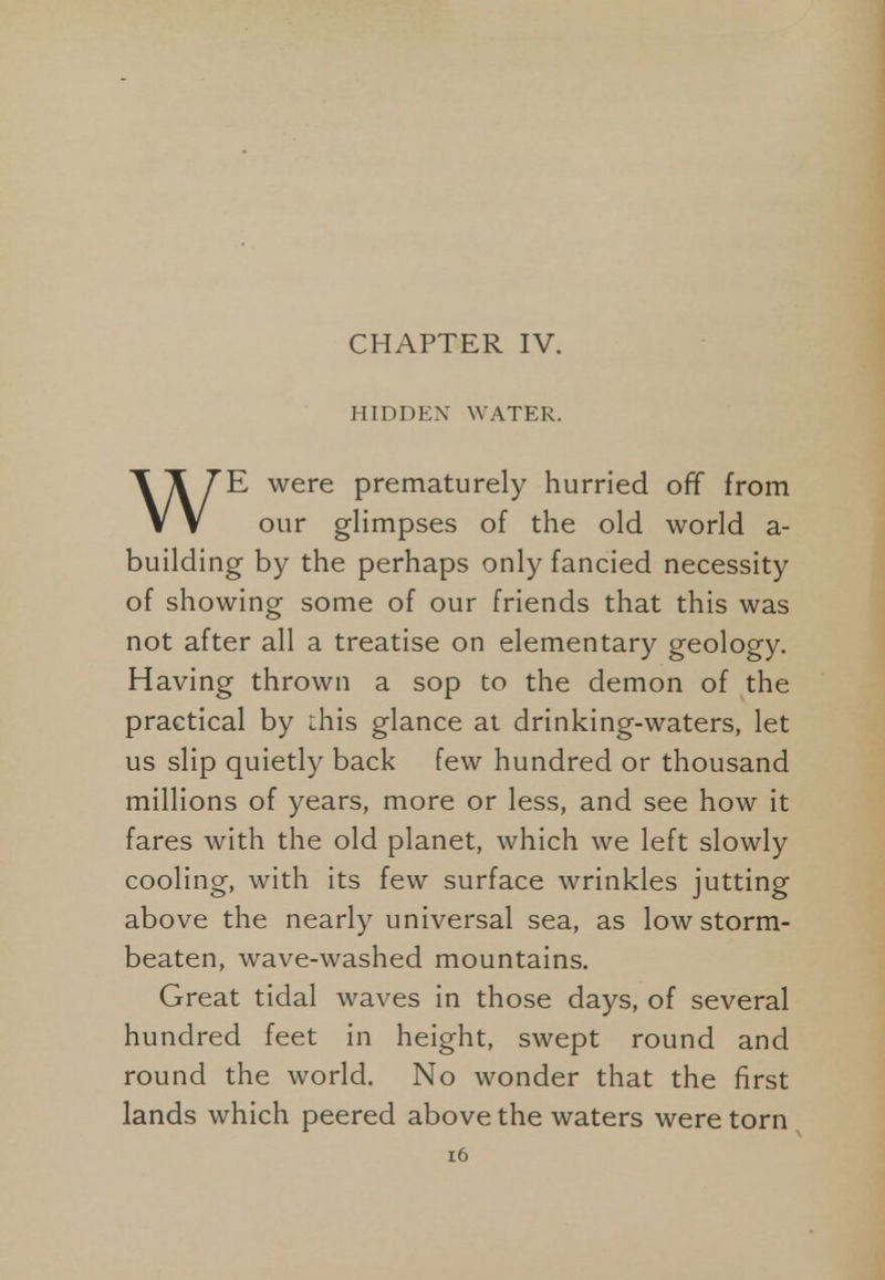 HIDDEN WATER. WE were prematurely hurried off from our glimpses of the old world a- building by the perhaps only fancied necessity of showing some of our friends that this was not after all a treatise on elementary geology. Having thrown a sop to the demon of the practical by this glance at drinking-waters, let us slip quietly back few hundred or thousand millions of years, more or less, and see how it fares with the old planet, which we left slowly cooling, with its few surface wrinkles jutting above the nearly universal sea, as low storm- beaten, wave-washed mountains. Great tidal waves in those days, of several hundred feet in height, swept round and round the world. No wonder that the first lands which peered above the waters were torn