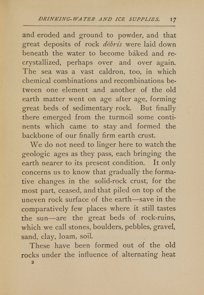 and eroded and ground to powder, and that great deposits of rock debris were laid down beneath the water to become baked and re- crystallized, perhaps over and over again. The sea was a vast caldron, too, in which chemical combinations and recombinations be- tween one element and another of the old earth matter went on age after age, forming great beds of sedimentary rock. But finally there emerged from the turmoil some conti- nents which came to stay and formed the backbone of our finally firm earth crust. We do not need to linger here to watch the geologic ages as they pass, each bringing the earth nearer to its present condition. It only concerns us to know that gradually the forma- tive changes in the solid-rock crust, for the most part, ceased, and that piled on top of the uneven rock surface of the earth—save in the comparatively few places where it still tastes the sun—are the great beds of rock-ruins, which we call stones, boulders, pebbles, gravel, sand, clay, loam, soil. These have been formed out of the old rocks under the influence of alternating heat 2