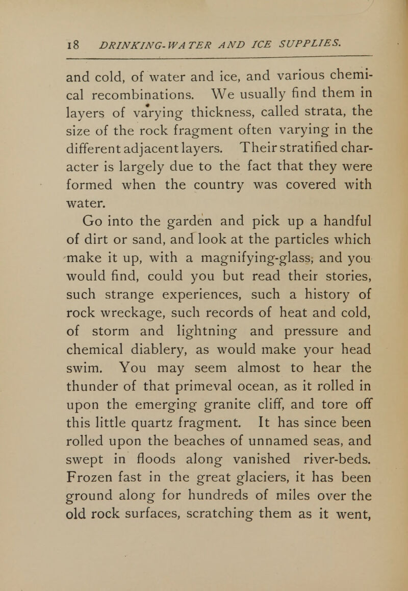 and cold, of water and ice, and various chemi- cal recombinations. We usually find them in layers of va'rying thickness, called strata, the size of the rock fragment often varying in the different adjacent layers. Their stratified char- acter is largely due to the fact that they were formed when the country was covered with water. Go into the garden and pick up a handful of dirt or sand, and look at the particles which make it up, with a magnifying-glass, and you would find, could you but read their stories, such strange experiences, such a history of rock wreckage, such records of heat and cold, of storm and lightning and pressure and chemical diablery, as would make your head swim. You may seem almost to hear the thunder of that primeval ocean, as it rolled in upon the emerging granite cliff, and tore off this little quartz fragment. It has since been rolled upon the beaches of unnamed seas, and swept in floods along vanished river-beds. Frozen fast in the great glaciers, it has been ground along for hundreds of miles over the old rock surfaces, scratching them as it went,