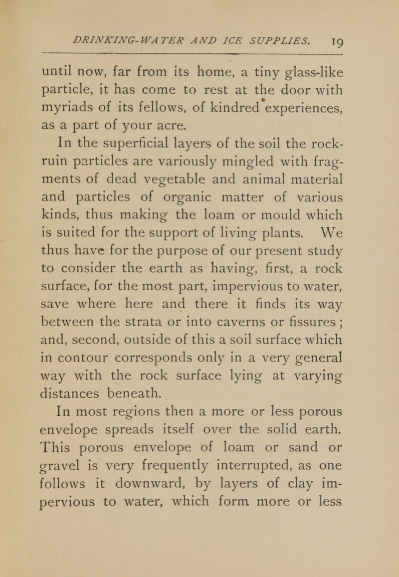 until now, far from its home, a tiny glass-like particle, it has come to rest at the door with myriads of its fellows, of kindred experiences, as a part of your acre. In the superficial layers of the soil the rock- ruin particles are variously mingled with frag- ments of dead vegetable and animal material and particles of organic matter of various kinds, thus making the loam or mould which is suited for the support of living plants. We thus have for the purpose of our present study to consider the earth as having, first, a rock surface, for the most part, impervious to water, save where here and there it finds its way between the strata or into caverns or fissures ; and, second, outside of this a soil surface which in contour corresponds only in a very general way with the rock surface lying at varying distances beneath. In most regions then a more or less porous envelope spreads itself over the solid earth. This porous envelope of loam or sand or gravel is very frequently interrupted, as one follows it downward, by layers of clay im- pervious to water, which form more or less