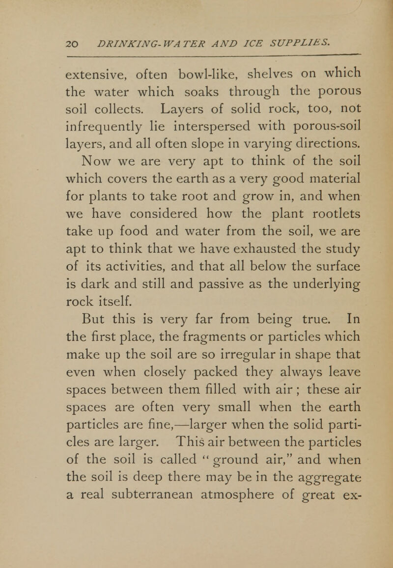 extensive, often bowl-like, shelves on which the water which soaks through the porous soil collects. Layers of solid rock, too, not infrequently lie interspersed with porous-soil layers, and all often slope in varying directions. Now we are very apt to think of the soil which covers the earth as a very good material for plants to take root and grow in, and when we have considered how the plant rootlets take up food and water from the soil, we are apt to think that we have exhausted the study of its activities, and that all below the surface is dark and still and passive as the underlying rock itself. But this is very far from being true. In the first place, the fragments or particles which make up the soil are so irregular in shape that even when closely packed they always leave spaces between them filled with air; these air spaces are often very small when the earth particles are fine,—larger when the solid parti- cles are larger. This air between the particles of the soil is called  ground air, and when the soil is deep there may be in the aggregate a real subterranean atmosphere of great ex-