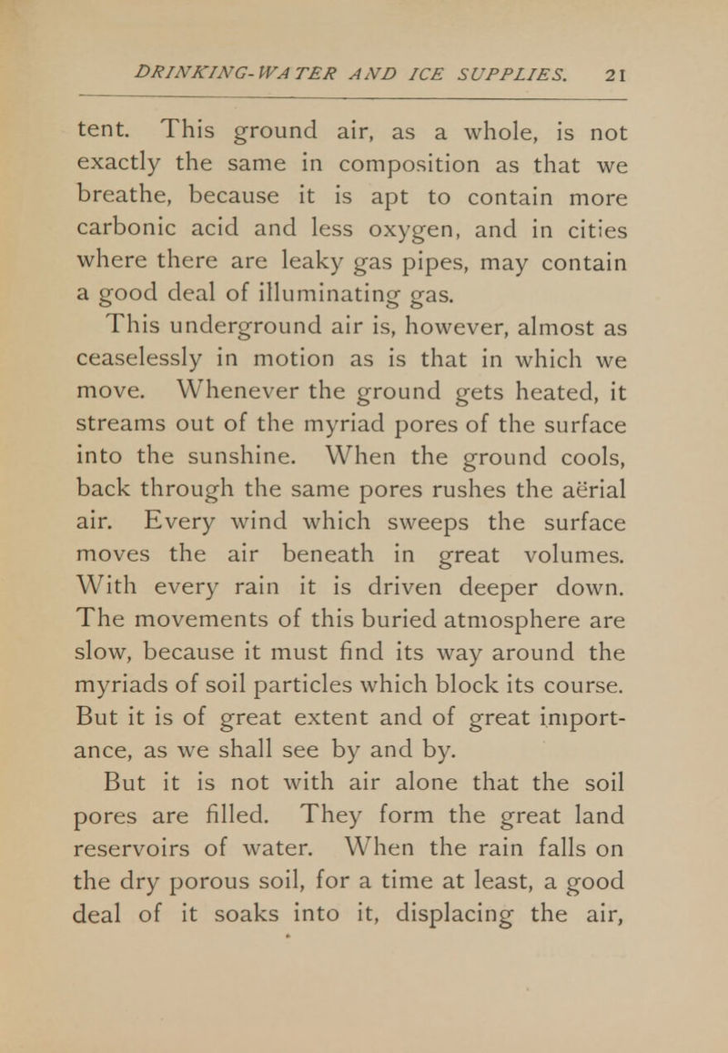 tent. This ground air, as a whole, is not exactly the same in composition as that we breathe, because it is apt to contain more carbonic acid and less oxygen, and in cities where there are leaky gas pipes, may contain a good deal of illuminating gas. This underground air is, however, almost as ceaselessly in motion as is that in which we move. Whenever the ground gets heated, it streams out of the myriad pores of the surface into the sunshine. When the ground cools, back through the same pores rushes the aerial air. Every wind which sweeps the surface moves the air beneath in great volumes. With every rain it is driven deeper down. The movements of this buried atmosphere are slow, because it must find its way around the myriads of soil particles which block its course. But it is of great extent and of great import- ance, as we shall see by and by. But it is not with air alone that the soil pores are filled. They form the great land reservoirs of water. When the rain falls on the dry porous soil, for a time at least, a good deal of it soaks into it, displacing the air,
