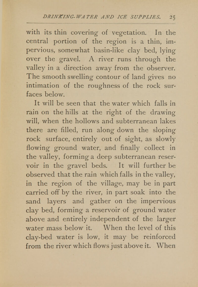 with its thin covering of vegetation. In the central portion of the region is a thin, im- pervious, somewhat basin-like clay bed, lying over the gravel. A river runs through the valley in a direction away from the observer. The smooth swelling contour of land gives no intimation of the roughness of the rock sur- faces below. It will be seen that the water which falls in rain on the hills at the right of the drawing will, when the hollows and subterranean lakes there are filled, run along down the sloping rock surface, entirely out of sight, as slowly flowing ground water, and finally collect in the valley, forming a deep subterranean reser- voir in the gravel beds. It will further be observed that the rain which falls in the valley, in the region of the village, may be in part carried off by the river, in part soak into the sand layers and gather on the impervious clay bed, forming a reservoir of ground water above and entirely independent of the larger water mass below it. When the level of this clay-bed water is low, it may be reinforced from the river which flows just above it. When