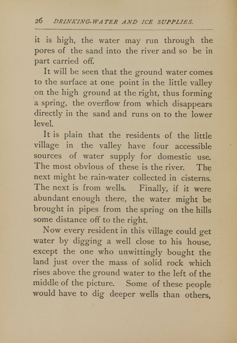 it is high, the water may run through the pores of the sand into the river and so be in part carried off. It will be seen that the ground water comes to the surface at one point in the little valley on the high ground at the right, thus forming a spring, the overflow from which disappears directly in the sand and runs on to the lower level. It is plain that the residents of the little village in the valley have four accessible sources of water supply for domestic use. The most obvious of these is the river. The next might be rain-water collected in cisterns. The next is from wells. Finally, if it were abundant enough there, the water might be brought in pipes from the spring on the hills some distance off to the right. Now every resident in this village could get water by digging a well close to his house, except the one who unwittingly bought the land just over the mass of solid rock which rises above the ground water to the left of the middle of the picture. Some of these people would have to dig deeper wells than others,