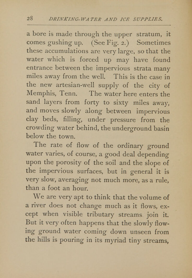 a bore is made through the upper stratum, it comes gushing up. (See Fig. 2.) Sometimes these accumulations are very large, so that the water which is forced up may have found entrance between the impervious strata many miles away from the well. This is the case in the new artesian-well supply of the city of Memphis, Tenn. The water here enters the sand layers from forty to sixty miles away, and moves slowly along between impervious clay beds, filling, under pressure from the crowding water behind, the underground basin below the town. The rate of flow of the ordinary ground water varies, of course, a good deal depending upon the porosity of the soil and the slope of the impervious surfaces, but in general it is very slow, averaging not much more, as a rule, than a foot an hour. We are very apt to think that the volume of a river does not change much as it flows, ex- cept when visible tributary streams join it. But it very often happens that the slowly flow- ing ground water coming down unseen from the hills is pouring in its myriad tiny streams,