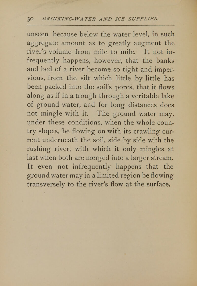 unseen because below the water level, in such aggregate amount as to greatly augment the river's volume from mile to mile. It not in- frequently happens, however, that the banks and bed of a river become so tight and imper- vious, from the silt which little by little has been packed into the soil's pores, that it flows along as if in a trough through a veritable lake of ground water, and for long distances does not mingle with it. The ground water may, under these conditions, when the whole coun- try slopes, be flowing on with its crawling cur- rent underneath the soil, side by side with the rushing river, with which it only mingles at last when both are merged into a larger stream. It even not infrequently happens that the ground water may in a limited region be flowing transversely to the river's flow at the surface.