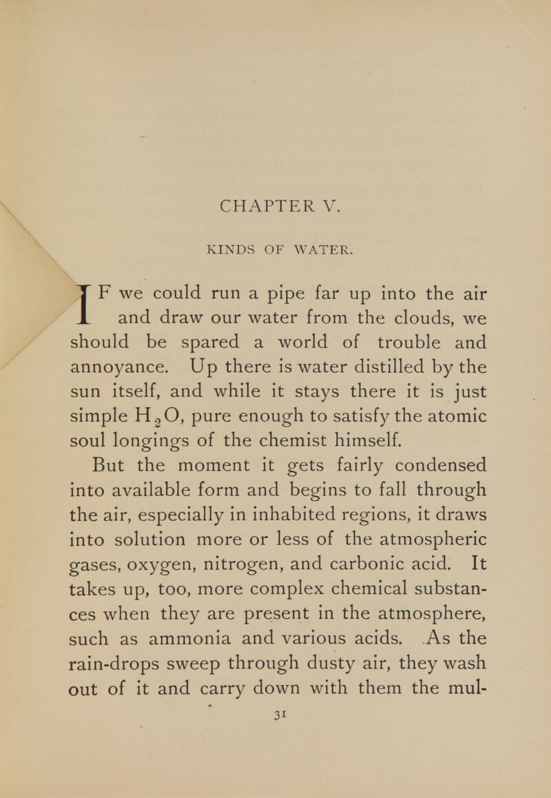 CHAPTER V. KINDS OF WATER. IF we could run a pipe far up into the air and draw our water from the clouds, we should be spared a world of trouble and annoyance. Up there is water distilled by the sun itself, and while it stays there it is just simple H20, pure enough to satisfy the atomic soul longings of the chemist himself. But the moment it gets fairly condensed into available form and begins to fall through the air, especially in inhabited regions, it draws into solution more or less of the atmospheric gases, oxygen, nitrogen, and carbonic acid. It takes up, too, more complex chemical substan- ces when they are present in the atmosphere, such as ammonia and various acids. As the rain-drops sweep through dusty air, they wash out of it and carry down with them the mul-