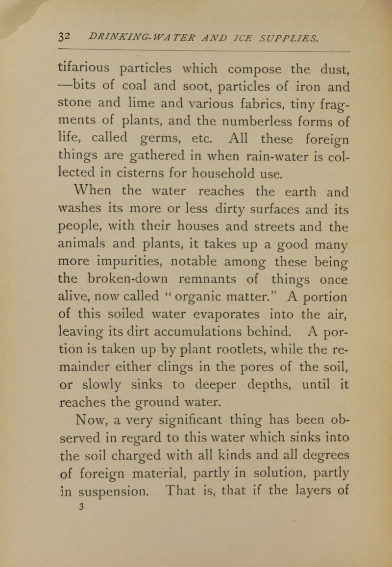 tifarious particles which compose the dust, —bits of coal and soot, particles of iron and stone and lime and various fabrics, tiny frag- ments of plants, and the numberless forms of life, called germs, etc. All these foreign things are gathered in when rain-water is col- lected in cisterns for household use. When the water reaches the earth and washes its more or less dirty surfaces and its people, with their houses and streets and the animals and plants, it takes up a good many more impurities, notable among these being the broken-down remnants of things once alive, now called  organic matter. A portion of this soiled water evaporates into the air, leaving its dirt accumulations behind. A por- tion is taken up by plant rootlets, while the re- mainder either clings in the pores of the soil, or slowly sinks to deeper depths, until it reaches the ground water. Now, a very significant thing has been ob- served in regard to this water which sinks into the soil charged with all kinds and all degrees of foreign material, partly in solution, partly in suspension. That is, that if the layers of 3