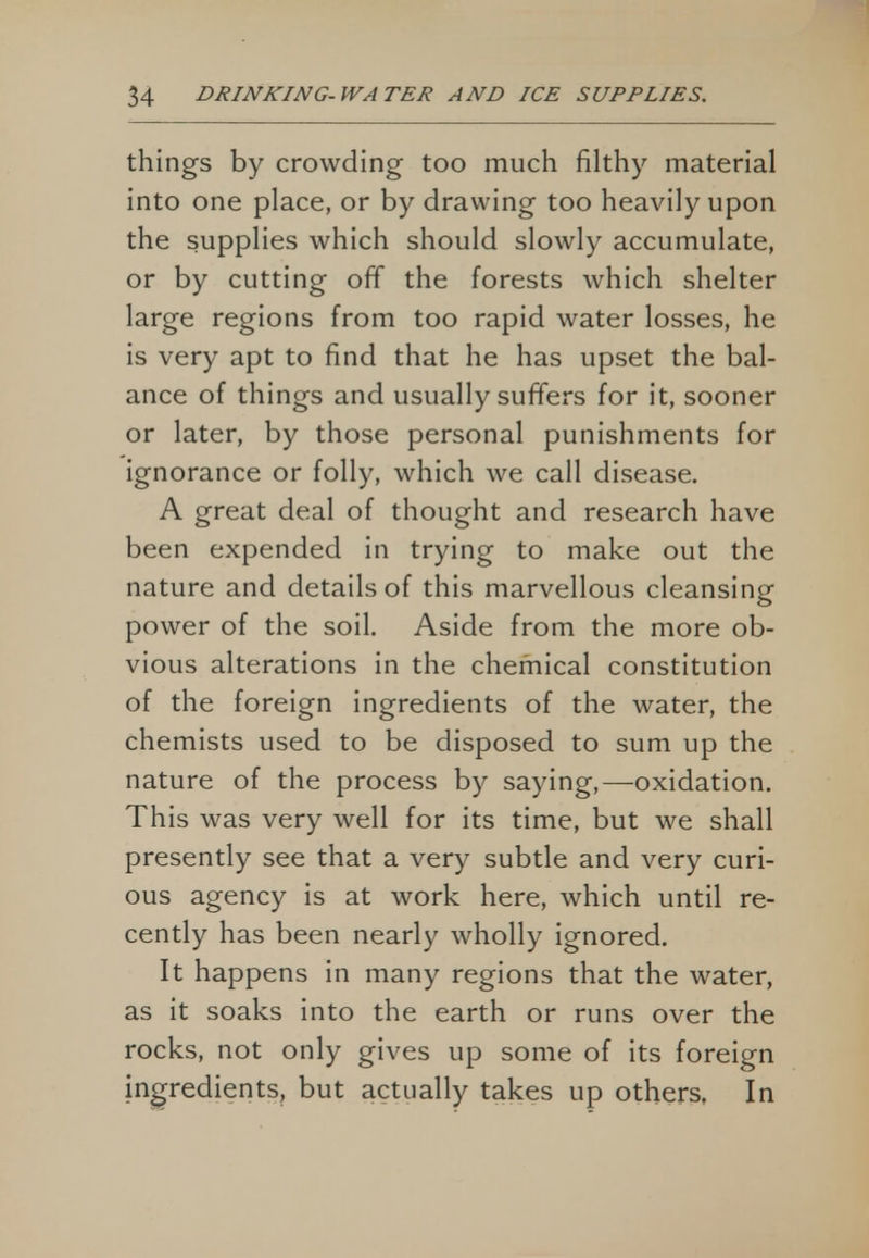 things by crowding too much filthy material into one place, or by drawing too heavily upon the supplies which should slowly accumulate, or by cutting off the forests which shelter large regions from too rapid water losses, he is very apt to find that he has upset the bal- ance of things and usually suffers for it, sooner or later, by those personal punishments for ignorance or folly, which we call disease. A great deal of thought and research have been expended in trying to make out the nature and details of this marvellous cleansing power of the soil. Aside from the more ob- vious alterations in the chemical constitution of the foreign ingredients of the water, the chemists used to be disposed to sum up the nature of the process by saying,—oxidation. This was very well for its time, but we shall presently see that a very subtle and very curi- ous agency is at work here, which until re- cently has been nearly wholly ignored. It happens in many regions that the water, as it soaks into the earth or runs over the rocks, not only gives up some of its foreign ingredients, but actually takes up others, In