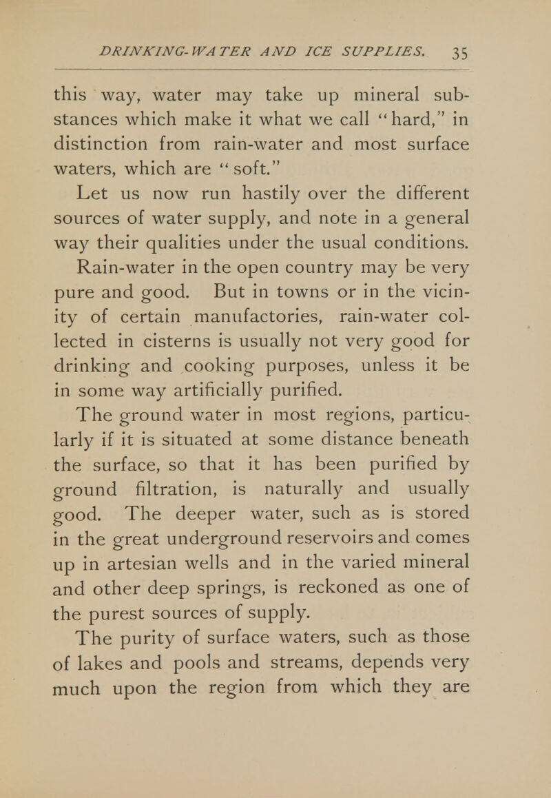 this way, water may take up mineral sub- stances which make it what we call hard, in distinction from rain-water and most surface waters, which are  soft. Let us now run hastily over the different sources of water supply, and note in a general way their qualities under the usual conditions. Rain-water in the open country may be very pure and good. But in towns or in the vicin- ity of certain manufactories, rain-water col- lected in cisterns is usually not very good for drinking and cooking purposes, unless it be in some way artificially purified. The ground water in most regions, particu- larly if it is situated at some distance beneath the surface, so that it has been purified by ground filtration, is naturally and usually good. The deeper water, such as is stored in the great underground reservoirs and comes up in artesian wells and in the varied mineral and other deep springs, is reckoned as one of the purest sources of supply. The purity of surface waters, such as those of lakes and pools and streams, depends very much upon the region from which they are