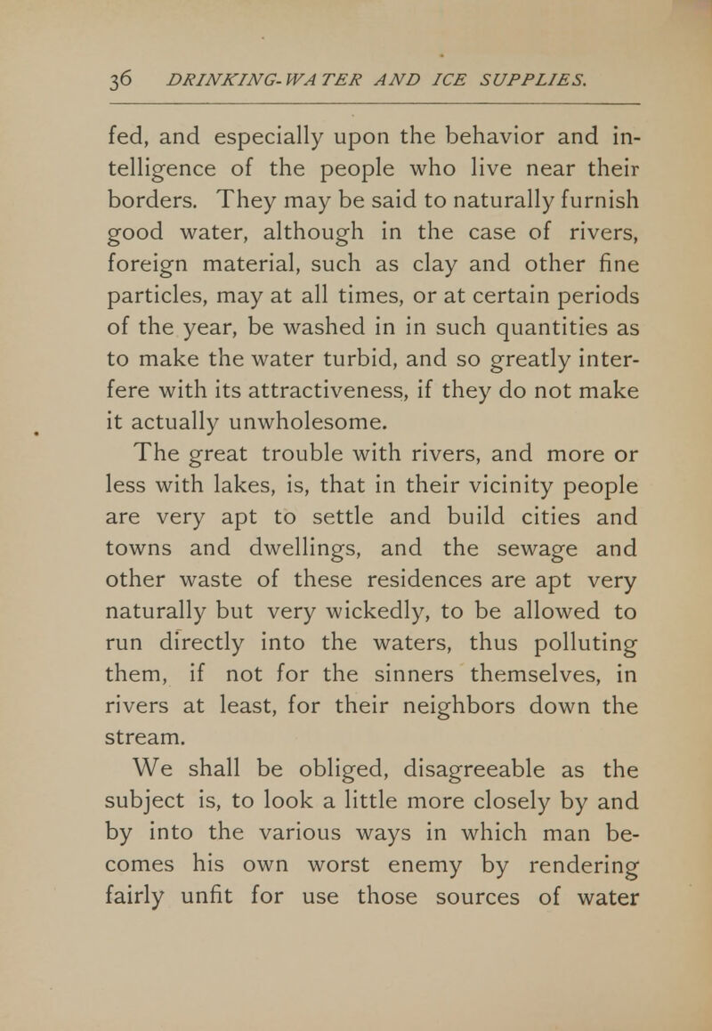 fed, and especially upon the behavior and in- telligence of the people who live near their borders. They may be said to naturally furnish good water, although in the case of rivers, foreign material, such as clay and other fine particles, may at all times, or at certain periods of the year, be washed in in such quantities as to make the water turbid, and so greatly inter- fere with its attractiveness, if they do not make it actually unwholesome. The great trouble with rivers, and more or less with lakes, is, that in their vicinity people are very apt to settle and build cities and towns and dwellings, and the sewage and other waste of these residences are apt very naturally but very wickedly, to be allowed to run directly into the waters, thus polluting them, if not for the sinners themselves, in rivers at least, for their neighbors down the stream. We shall be obliged, disagreeable as the subject is, to look a little more closely by and by into the various ways in which man be- comes his own worst enemy by rendering fairly unfit for use those sources of water