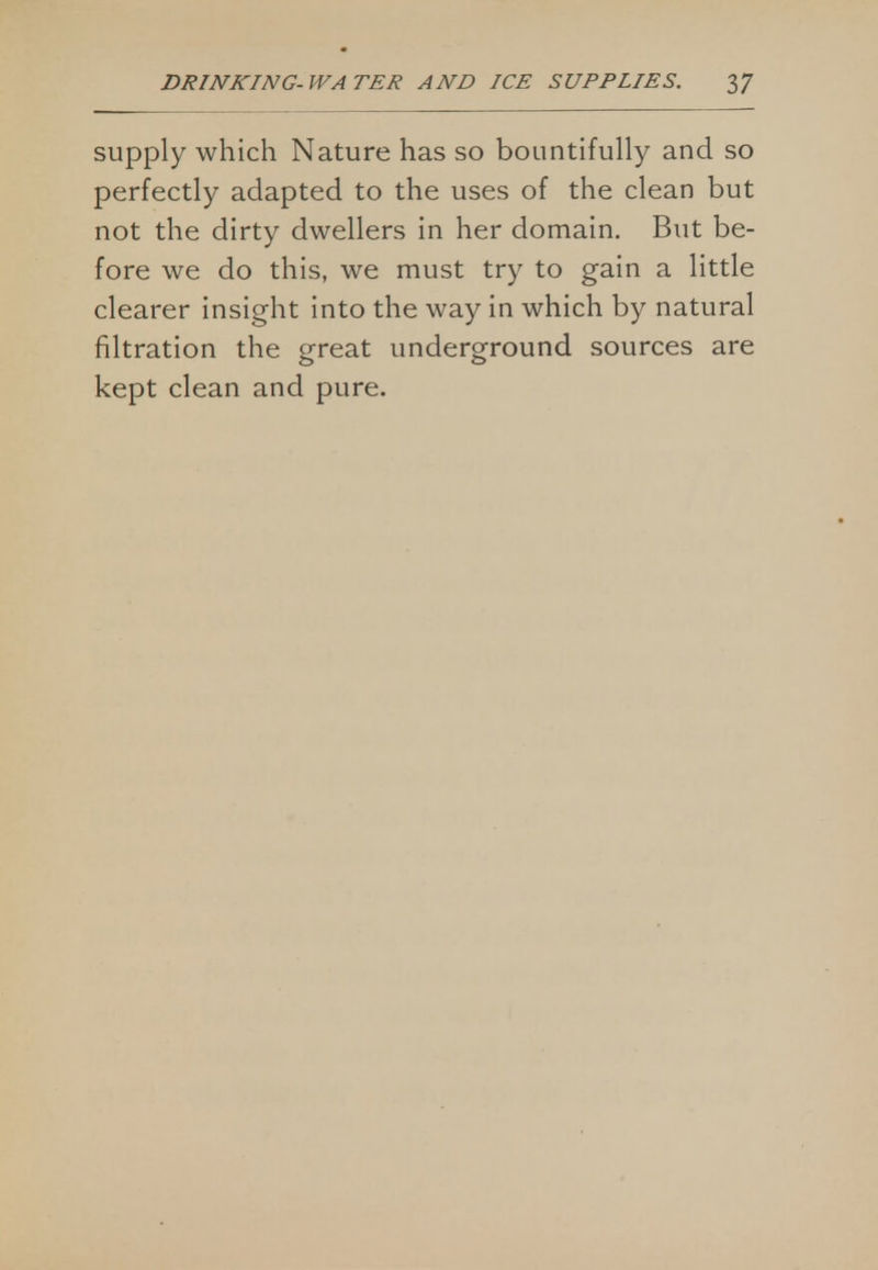 supply which Nature has so bountifully and so perfectly adapted to the uses of the clean but not the dirty dwellers in her domain. But be- fore we do this, we must try to gain a little clearer insight into the way in which by natural filtration the great underground sources are kept clean and pure.