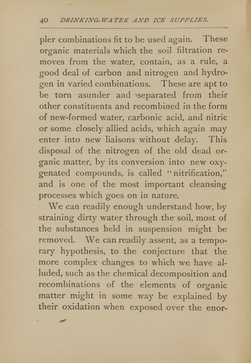 pier combinations fit to be used again. These organic materials which the soil filtration re- moves from the water, contain, as a rule, a good deal of carbon and nitrogen and hydro- gen in varied combinations. These are apt to be torn asunder and -separated from their other constituents and recombined in the form of new-formed water, carbonic acid, and nitric or some closely allied acids, which again may enter into new liaisons without delay. This disposal of the nitrogen of the old dead or- ganic matter, by its conversion into new oxy- genated compounds, is called nitrification, and is one of the most important cleansing processes which goes on in nature. We can readily enough understand how, by straining dirty water through the soil, most of the substances held in suspension might be removed. We can readily assent, as a tempo- rary hypothesis, to the conjecture that the more complex changes to which we have al- luded, such as the chemical decomposition and recombinations of the elements of organic matter might in some way be explained by their oxidation when exposed over the enor-