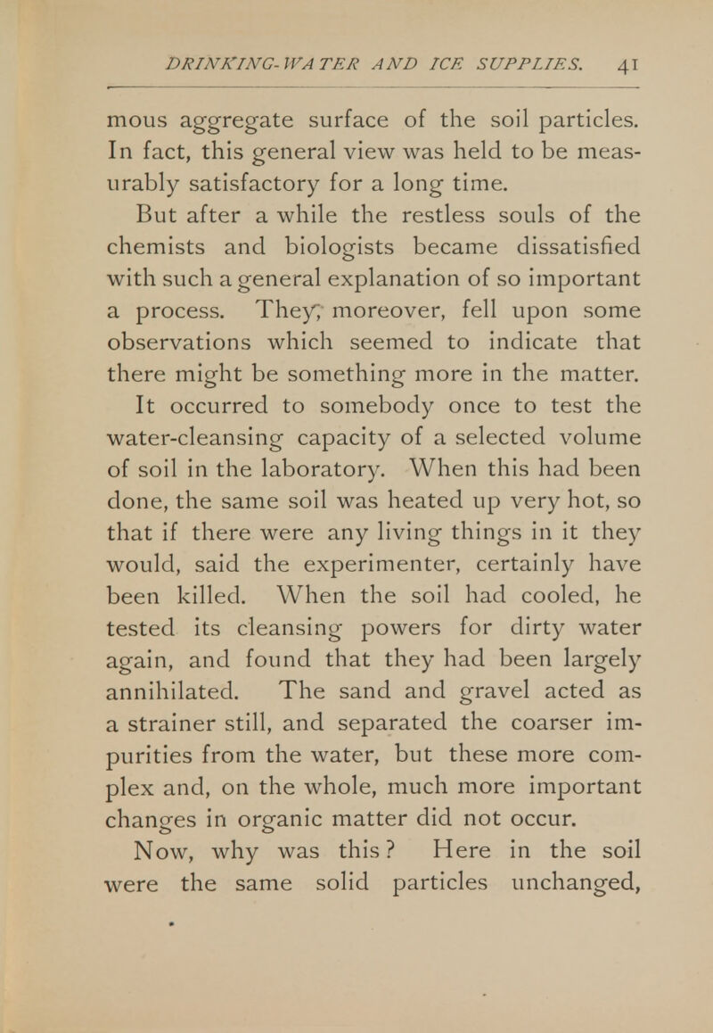 mous aggregate surface of the soil particles. In fact, this general view was held to be meas- urably satisfactory for a long time. But after a while the restless souls of the chemists and biologists became dissatisfied with such a general explanation of so important a process. They; moreover, fell upon some observations which seemed to indicate that there might be something more in the matter. It occurred to somebody once to test the water-cleansing capacity of a selected volume of soil in the laboratory. When this had been done, the same soil was heated up very hot, so that if there were any living things in it they would, said the experimenter, certainly have been killed. When the soil had cooled, he tested its cleansing powers for dirty water again, and found that they had been largely annihilated. The sand and gravel acted as a strainer still, and separated the coarser im- purities from the water, but these more com- plex and, on the whole, much more important changes in organic matter did not occur. Now, why was this? Here in the soil were the same solid particles unchanged,