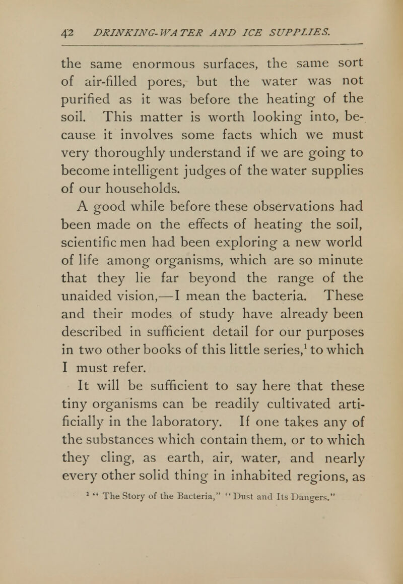 the same enormous surfaces, the same sort of air-filled pores, but the water was not purified as it was before the heating of the soil. This matter is worth looking into, be- cause it involves some facts which we must very thoroughly understand if we are going to become intelligent judges of the water supplies of our households. A good while before these observations had been made on the effects of heating the soil, scientific men had been exploring a new world of life among organisms, which are so minute that they lie far beyond the range of the unaided vision,—I mean the bacteria. These and their modes of study have already been described in sufficient detail for our purposes in two other books of this little series,1 to which I must refer. It will be sufficient to say here that these tiny organisms can be readily cultivated arti- ficially in the laboratory. If one takes any of the substances which contain them, or to which they cling, as earth, air, water, and nearly every other solid thing in inhabited regions, as 1  The Story of the Bacteria, Dust and Its Dangers.