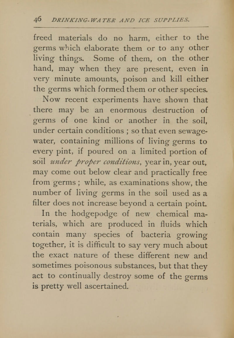 freed materials do no harm, either to the germs which elaborate them or to any other living things. Some of them, on the other hand, may when they are present, even in very minute amounts, poison and kill either the germs which formed them or other species. Now recent experiments have shown that there may be an enormous destruction of germs of one kind or another in the soil, under certain conditions ; so that even sewage- water, containing millions of living germs to every pint, if poured on a limited portion of soil under proper conditions, year in, year out, may come out below clear and practically free from germs ; while, as examinations show, the number of living germs in the soil used as a filter does not increase beyond a certain point. In the hodgepodge of new chemical ma- terials, which are produced in fluids which contain many species of bacteria growing together, it is difficult to say very much about the exact nature of these different new and sometimes poisonous substances, but that they act to continually destroy some of the germs is pretty well ascertained.