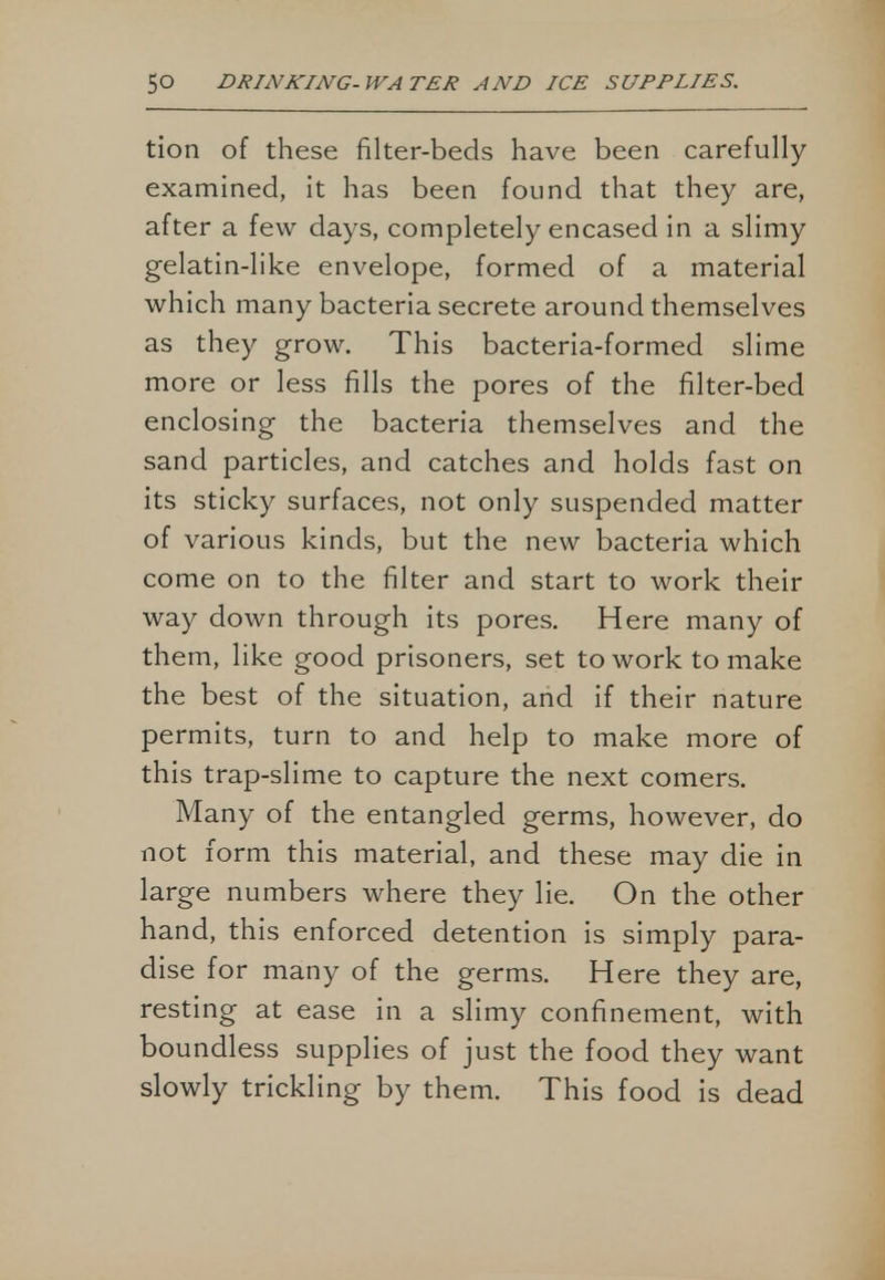 tion of these filter-beds have been carefully examined, it has been found that they are, after a few days, completely encased in a slimy gelatin-like envelope, formed of a material which many bacteria secrete around themselves as they grow. This bacteria-formed slime more or less fills the pores of the filter-bed enclosing the bacteria themselves and the sand particles, and catches and holds fast on its sticky surfaces, not only suspended matter of various kinds, but the new bacteria which come on to the filter and start to work their way down through its pores. Here many of them, like good prisoners, set to work to make the best of the situation, and if their nature permits, turn to and help to make more of this trap-slime to capture the next comers. Many of the entangled germs, however, do not form this material, and these may die in large numbers where they lie. On the other hand, this enforced detention is simply para- dise for many of the germs. Here they are, resting at ease in a slimy confinement, with boundless supplies of just the food they want slowly trickling by them. This food is dead