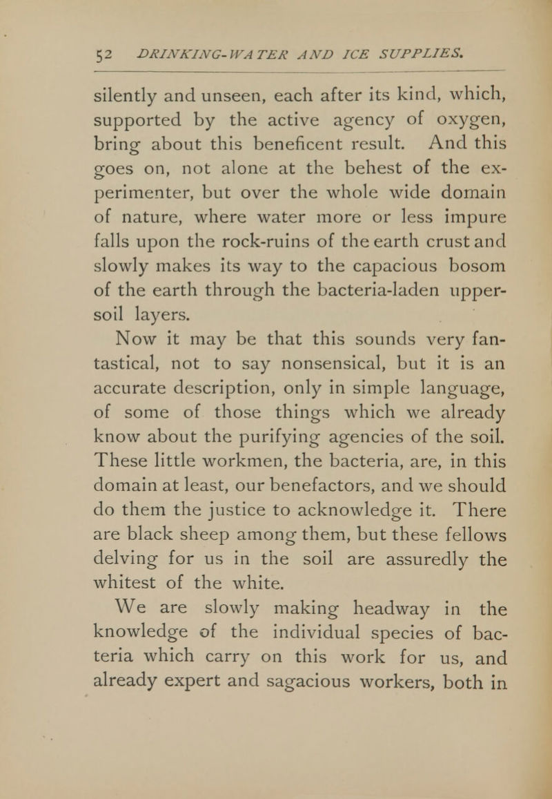 silently and unseen, each after its kind, which, supported by the active agency of oxygen, bring about this beneficent result. And this goes on, not alone at the behest of the ex- perimenter, but over the whole wide domain of nature, where water more or less impure falls upon the rock-ruins of the earth crust and slowly makes its way to the capacious bosom of the earth through the bacteria-laden upper- soil layers. Now it may be that this sounds very fan- tastical, not to say nonsensical, but it is an accurate description, only in simple language, of some of those things which we already know about the purifying agencies of the soil. These little workmen, the bacteria, are, in this domain at least, our benefactors, and we should do them the justice to acknowledge it. There are black sheep among them, but these fellows delving for us in the soil are assuredly the whitest of the white. We are slowly making headway in the knowledge of the individual species of bac- teria which carry on this work for us, and already expert and sagacious workers, both in