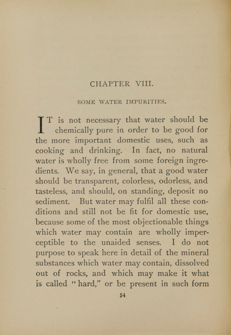 CHAPTER VIII. SOME WATER IMPURITIES. IT is not necessary that water should be chemically pure in order to be good for the more important domestic uses, such as cooking and drinking. In fact, no natural water is wholly free from some foreign ingre- dients. We say, in general, that a good water should be transparent, colorless, odorless, and tasteless, and should, on standing, deposit no sediment. But water may fulfil all these con- ditions and still not be fit for domestic use, because some of the most objectionable things which water may contain are wholly imper- ceptible to the unaided senses. I do not purpose to speak here in detail of the mineral substances which water may contain, dissolved out of rocks, and which may make it what is called  hard, or be present in such form