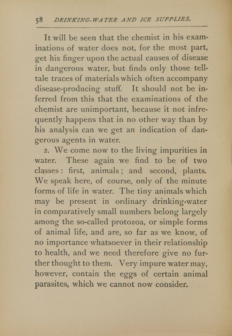 It will be seen that the chemist in his exam- inations of water does not, for the most part, get his finger upon the actual causes of disease in dangerous water, but finds only those tell- tale traces of materials which often accompany disease-producing stuff, It should not be in- ferred from this that the examinations of the chemist are unimportant, because it not infre- quently happens that in no other way than by his analysis can we get an indication of dan- gerous agents in water. 2. We come now to the living impurities in water. These again we find to be of two classes: first, animals; and second, plants. We speak here, of course, only of the minute forms of life in water. The tiny animals which may be present in ordinary drinking-water in comparatively small numbers belong largely among the so-called protozoa, or simple forms of animal life, and are, so far as we know, of no importance whatsoever in their relationship to health, and we need therefore give no fur- ther thought to them. Very impure water may, however, contain the eggs of certain animal parasites, which we cannot now consider.