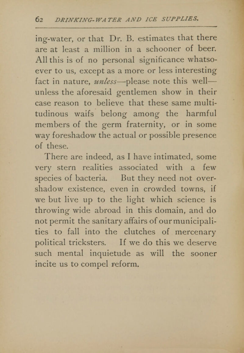 ing-water, or that Dr. B. estimates that there are at least a million in a schooner of beer. All this is of no personal significance whatso- ever to us, except as a more or less interesting fact in nature, tmless—please note this well— unless the aforesaid gentlemen show in their case reason to believe that these same multi- tudinous waifs belong- among the harmful members of the germ fraternity, or in some way foreshadow the actual or possible presence of these. There are indeed, as I have intimated, some very stern realities associated with a few species of bacteria. But they need not over- shadow existence, even in crowded towns, if we but live up to the light which science is throwing wide abroad in this domain, and do not permit the sanitary affairs of our municipali- ties to fall into the clutches of mercenary political tricksters. If we do this we deserve such mental inquietude as will the sooner incite us to compel reform.