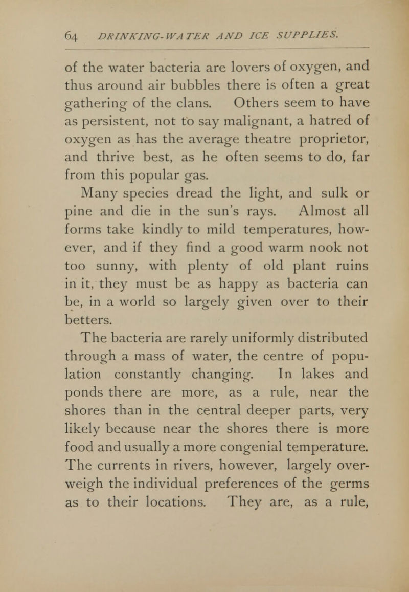 of the water bacteria are lovers of oxygen, and thus around air bubbles there is often a great gathering of the clans. Others seem to have as persistent, not to say malignant, a hatred of oxygen as has the average theatre proprietor, and thrive best, as he often seems to do, far from this popular gas. Many species dread the light, and sulk or pine and die in the sun's rays. Almost all forms take kindly to mild temperatures, how- ever, and if they find a good warm nook not too sunny, with plenty of old plant ruins in it, they must be as happy as bacteria can be, in a world so largely given over to their betters. The bacteria are rarely uniformly distributed through a mass of water, the centre of popu- lation constantly changing. In lakes and ponds there are more, as a rule, near the shores than in the central deeper parts, very likely because near the shores there is more food and usually a more congenial temperature. The currents in rivers, however, largely over- weigh the individual preferences of the germs as to their locations. They are, as a rule,