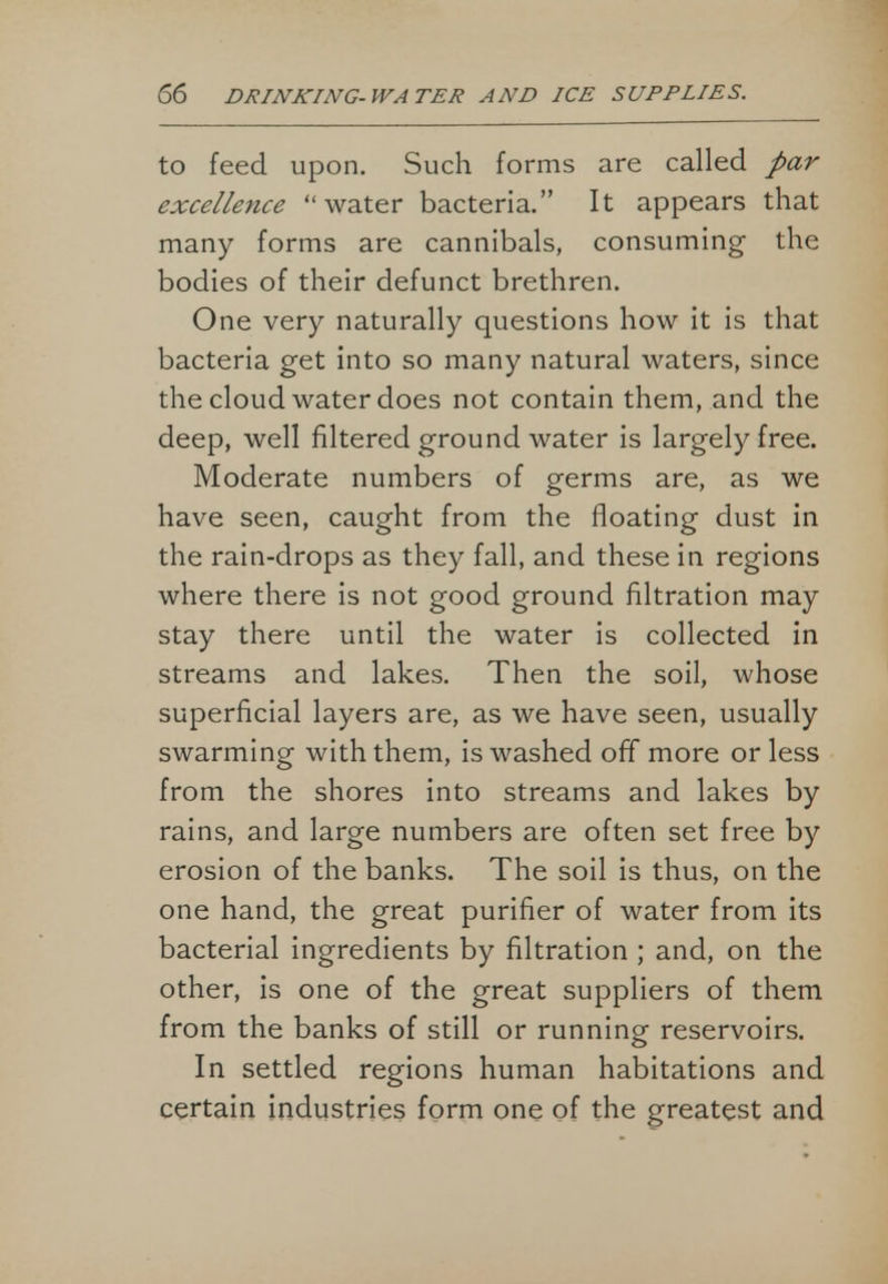 to feed upon. Such forms are called par excellence water bacteria. It appears that many forms are cannibals, consuming the bodies of their defunct brethren. One very naturally questions how it is that bacteria get into so many natural waters, since the cloud water does not contain them, and the deep, well filtered ground water is largely free. Moderate numbers of germs are, as we have seen, caught from the floating dust in the rain-drops as they fall, and these in regions where there is not good ground filtration may stay there until the water is collected in streams and lakes. Then the soil, whose superficial layers are, as we have seen, usually swarming with them, is washed off more or less from the shores into streams and lakes by rains, and large numbers are often set free by erosion of the banks. The soil is thus, on the one hand, the great purifier of water from its bacterial ingredients by filtration ; and, on the other, is one of the great suppliers of them from the banks of still or running reservoirs. In settled regions human habitations and certain industries form one of the greatest and