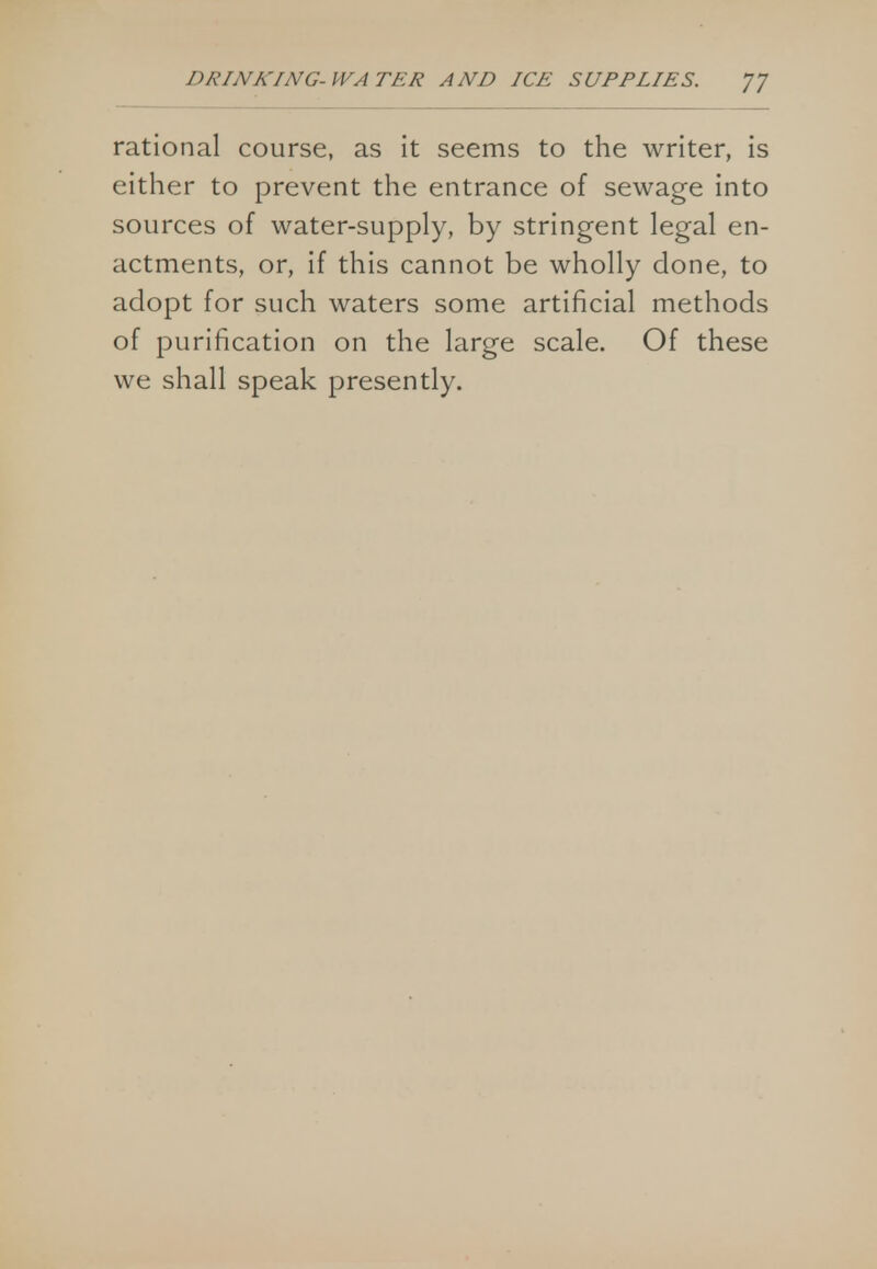 rational course, as it seems to the writer, is either to prevent the entrance of sewage into sources of water-supply, by stringent legal en- actments, or, if this cannot be wholly done, to adopt for such waters some artificial methods of purification on the large scale. Of these we shall speak presently.