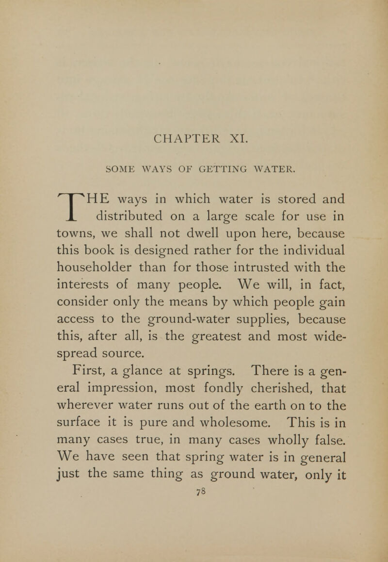CHAPTER XL SOME WAYS OF GETTING WATER. HE ways in which water is stored and X distributed on a large scale for use in towns, we shall not dwell upon here, because this book is designed rather for the individual householder than for those intrusted with the interests of many people. We will, in fact, consider only the means by which people gain access to the ground-water supplies, because this, after all, is the greatest and most wide- spread source. First, a glance at springs. There is a gen- eral impression, most fondly cherished, that wherever water runs out of the earth on to the surface it is pure and wholesome. This is in many cases true, in many cases wholly false. We have seen that spring water is in general just the same thing as ground water, only it