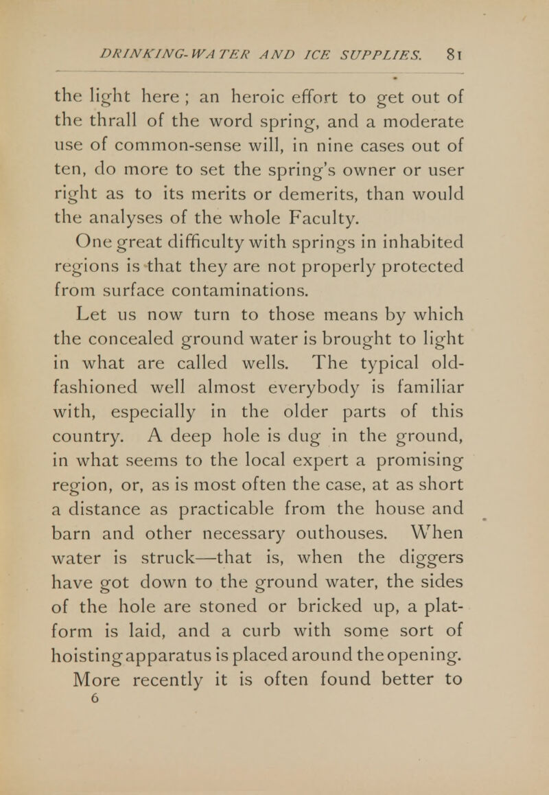 the light here ; an heroic effort to get out of the thrall of the word spring, and a moderate use of common-sense will, in nine cases out of ten, do more to set the spring's owner or user right as to its merits or demerits, than would the analyses of the whole Faculty. One great difficulty with springs in inhabited regions is that they are not properly protected from surface contaminations. Let us now turn to those means by which the concealed ground water is brought to light in what are called wells. The typical old- fashioned well almost everybody is familiar with, especially in the older parts of this country. A deep hole is dug in the ground, in what seems to the local expert a promising region, or, as is most often the case, at as short a distance as practicable from the house and barn and other necessary outhouses. When water is struck—that is, when the diggers have got down to the ground water, the sides of the hole are stoned or bricked up, a plat- form is laid, and a curb with some sort of hoistingapparatus is placed around the opening. More recently it is often found better to 6