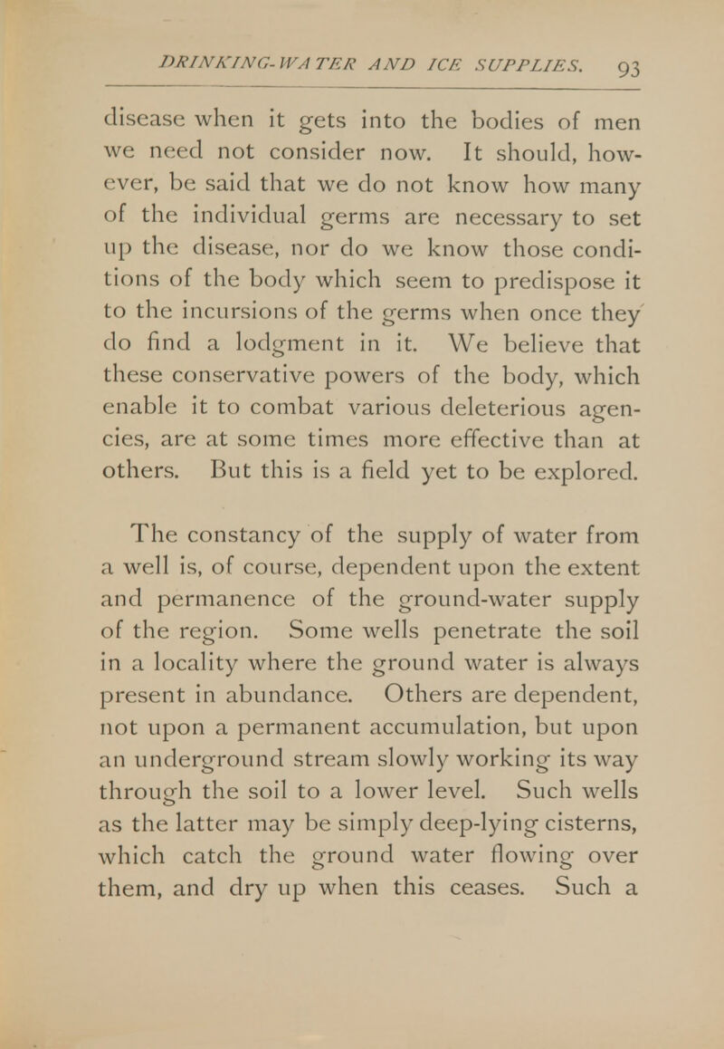 disease when it gets into the bodies of men we need not consider now. It should, how- ever, be said that we do not know how many of the individual germs are necessary to set up the disease, nor do we know those condi- tions of the body which seem to predispose it to the incursions of the germs when once they do find a lodgment in it. We believe that these conservative powers of the body, which enable it to combat various deleterious agen- cies, are at some times more effective than at others. But this is a field yet to be explored. The constancy of the supply of water from a well is, of course, dependent upon the extent and permanence of the ground-water supply of the region. Some wells penetrate the soil in a locality where the ground water is always present in abundance. Others are dependent, not upon a permanent accumulation, but upon an underground stream slowly working its way through the soil to a lower level. Such wells as the latter may be simply deep-lying cisterns, which catch the ground water flowing over them, and dry up when this ceases. Such a