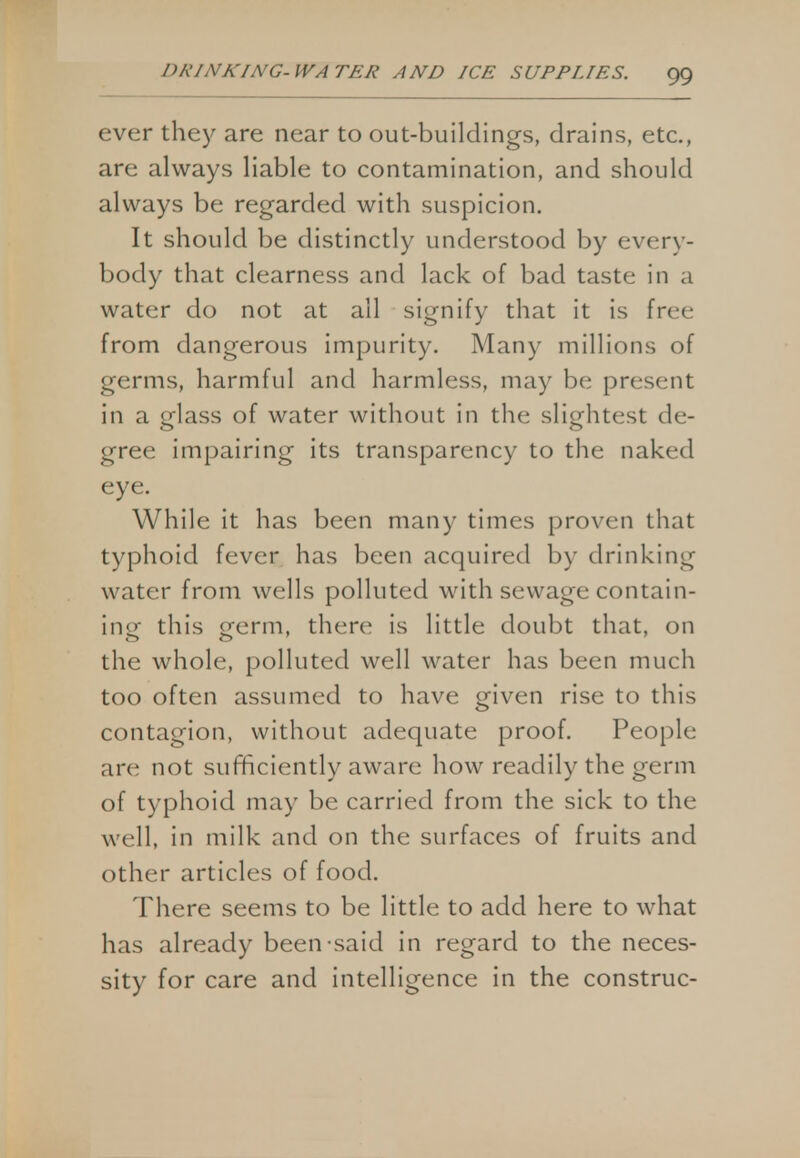 ever they are near to out-buildings, drains, etc., arc always liable to contamination, and should always be regarded with suspicion. It should be distinctly understood by every- body that clearness and lack of bad taste in a water do not at all signify that it is free from dangerous impurity. Many millions of germs, harmful and harmless, may be present in a glass of water without in the slightest de- gree impairing its transparency to the naked eye. While it has been many times proven that typhoid fever has been acquired by drinking water from wells polluted with sewage contain- ing this grerm, there is little doubt that, on the whole, polluted well water has been much too often assumed to have given rise to this contagion, without adequate proof. People arc not sufficiently aware how readily the germ of typhoid may be carried from the sick to the well, in milk and on the surfaces of fruits and other articles of food. There seems to be little to add here to what has already been said in regard to the neces- sity for care and intelligence in the construe-