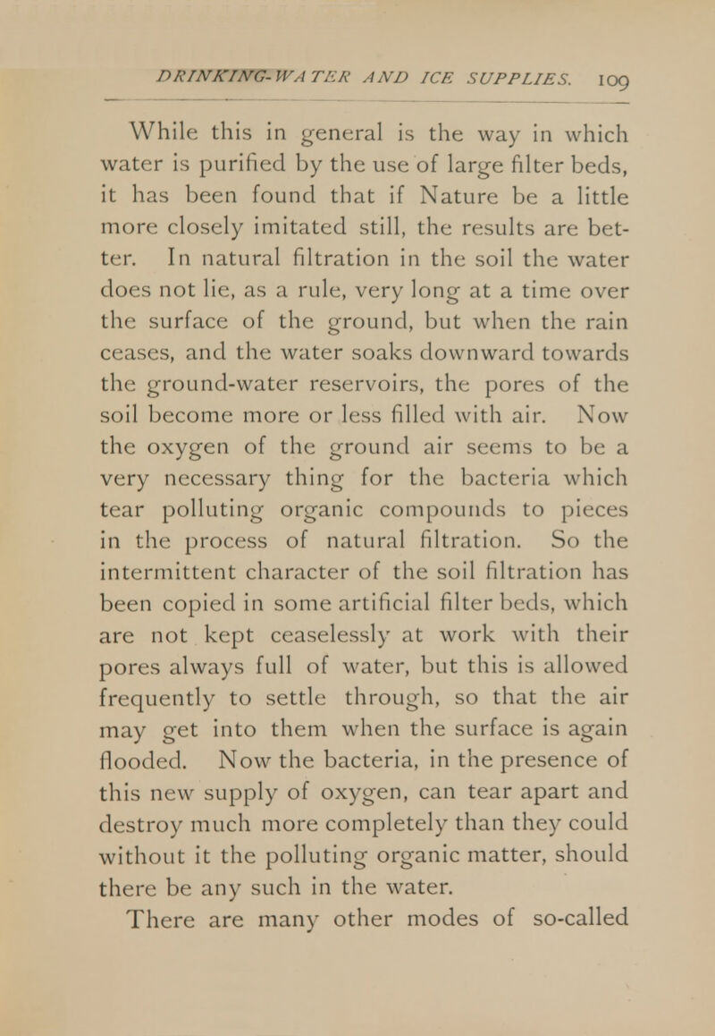 While this in general is the way in which water is purified by the use of large filter beds, it has been found that if Nature be a little more closely imitated still, the results are bet- ter. In natural filtration in the soil the water does not lie, as a rule, very long at a time over the surface of the ground, but when the rain ceases, and the water soaks downward towards the ground-water reservoirs, the pores of the soil become more or less filled with air. Now the oxygen of the ground air seems to be a very necessary thing for the bacteria which tear polluting organic compounds to pieces in the process of natural filtration. So the intermittent character of the soil filtration has been copied in some artificial filter beds, which are not kept ceaselessly at work with their pores always full of water, but this is allowed frequently to settle through, so that the air may get into them when the surface is again flooded. Now the bacteria, in the presence of this new supply of oxygen, can tear apart and destroy much more completely than they could without it the polluting organic matter, should there be any such in the water. There are many other modes of so-called