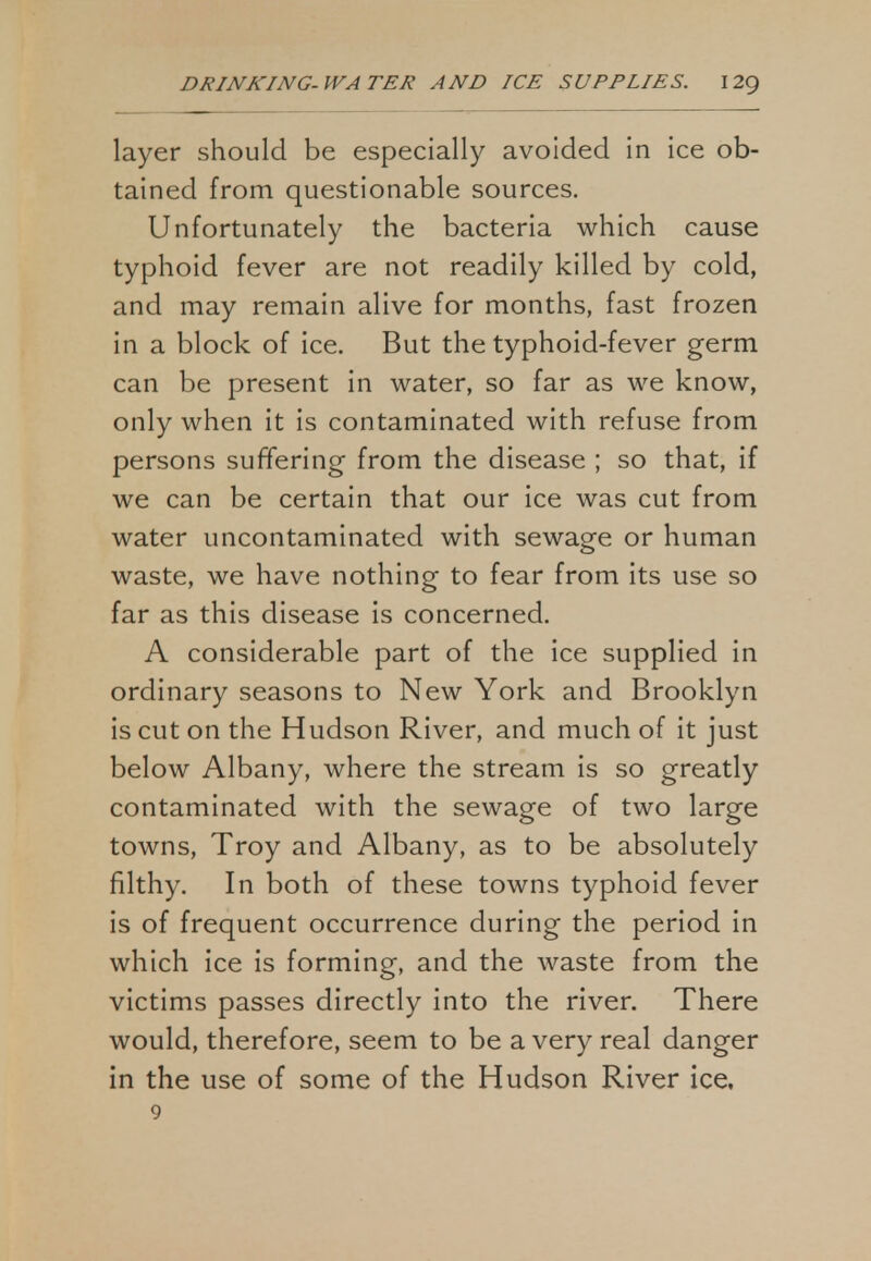 layer should be especially avoided in ice ob- tained from questionable sources. Unfortunately the bacteria which cause typhoid fever are not readily killed by cold, and may remain alive for months, fast frozen in a block of ice. But the typhoid-fever germ can be present in water, so far as we know, only when it is contaminated with refuse from persons suffering from the disease ; so that, if we can be certain that our ice was cut from water uncontaminated with sewage or human waste, we have nothing to fear from its use so far as this disease is concerned. A considerable part of the ice supplied in ordinary seasons to New York and Brooklyn is cut on the Hudson River, and much of it just below Albany, where the stream is so greatly contaminated with the sewage of two large towns, Troy and Albany, as to be absolutely filthy. In both of these towns typhoid fever is of frequent occurrence during the period in which ice is forming, and the waste from the victims passes directly into the river. There would, therefore, seem to be a very real danger in the use of some of the Hudson River ice, 9