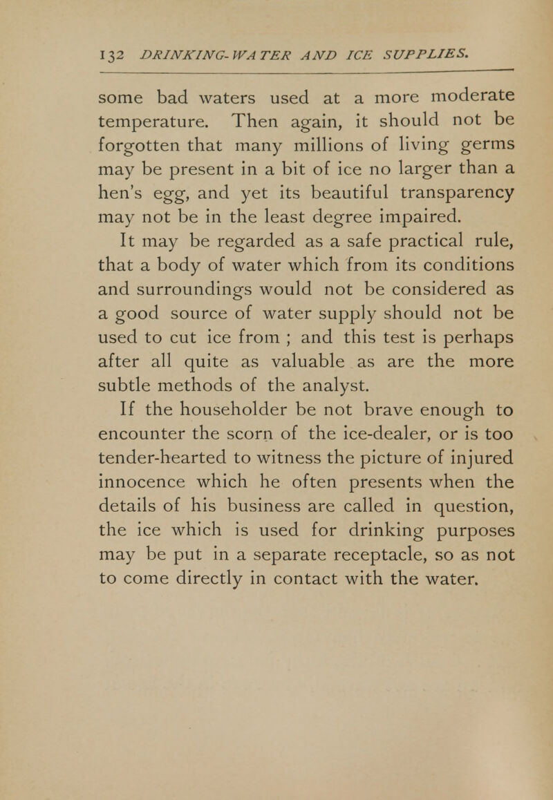 some bad waters used at a more moderate temperature. Then again, it should not be forgotten that many millions of living germs may be present in a bit of ice no larger than a hen's egg, and yet its beautiful transparency may not be in the least degree impaired. It may be regarded as a safe practical rule, that a body of water which from its conditions and surroundings would not be considered as a good source of water supply should not be used to cut ice from ; and this test is perhaps after all quite as valuable as are the more subtle methods of the analyst. If the householder be not brave enough to encounter the scorn of the ice-dealer, or is too tender-hearted to witness the picture of injured innocence which he often presents when the details of his business are called in question, the ice which is used for drinking purposes may be put in a separate receptacle, so as not to come directly in contact with the water.