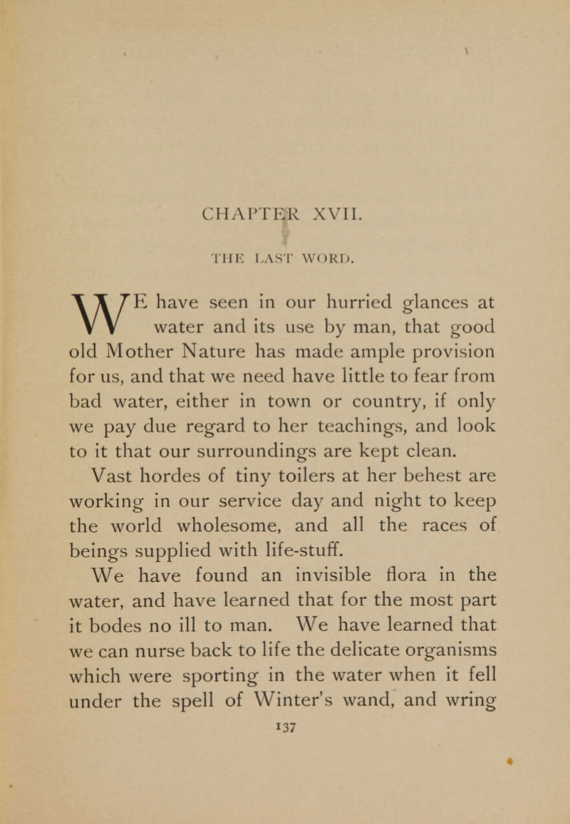 THE LAST WORD. WE have seen in our hurried glances at water and its use by man, that good old Mother Nature has made ample provision for us, and that we need have little to fear from bad water, either in town or country, if only we pay due regard to her teachings, and look to it that our surroundings are kept clean. Vast hordes of tiny toilers at her behest are working in our service day and night to keep the world wholesome, and all the races of beings supplied with life-stuff. We have found an invisible flora in the water, and have learned that for the most part it bodes no ill to man. We have learned that we can nurse back to life the delicate organisms which were sporting in the water when it fell under the spell of Winter's wand, and wring