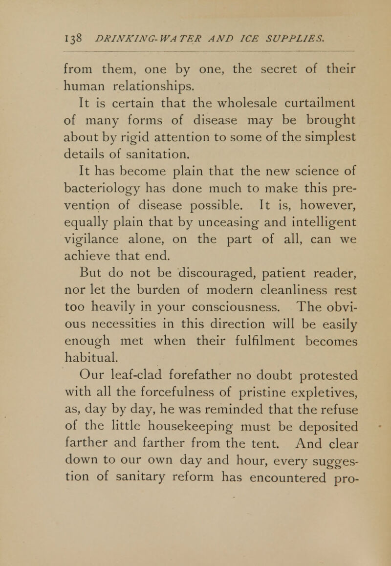 from them, one by one, the secret of their human relationships. It is certain that the wholesale curtailment of many forms of disease may be brought about by rigid attention to some of the simplest details of sanitation. It has become plain that the new science of bacteriology has done much to make this pre- vention of disease possible. It is, however, equally plain that by unceasing and intelligent vigilance alone, on the part of all, can we achieve that end. But do not be discouraged, patient reader, nor let the burden of modern cleanliness rest too heavily in your consciousness. The obvi- ous necessities in this direction will be easily enough met when their fulfilment becomes habitual. Our leaf-clad forefather no doubt protested with all the forcefulness of pristine expletives, as, day by day, he was reminded that the refuse of the little housekeeping must be deposited farther and farther from the tent. And clear down to our own day and hour, every sugges- tion of sanitary reform has encountered pro-