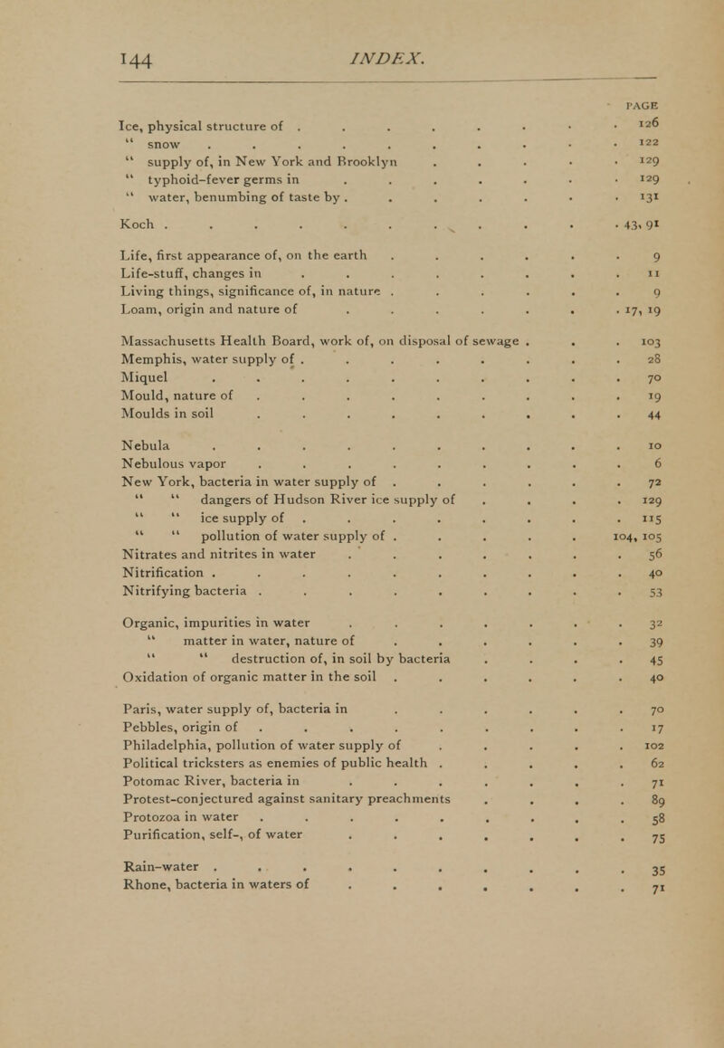 PAGE Ice, physical structure of . . . . . . • •  snow 122  supply of, in New York and Brooklyn . I29  typhoid-fever germs in ....... I29  water, benumbing of taste by . . . . . • • 131 Koch . . . . . . . . . . . 43' 9X Life, first appearance of, on the earth ...... 9 Life-stuff, changes in ........ 11 Living things, significance of, in nature ...... 9 Loam, origin and nature of . . . . . . . 17, 19 Massachusetts Health Board, work of, on disposal of sewage . . . 103 Memphis, water supply of . . . . . . . .28 Miquel ... . . . . . . .70 Mould, nature of . . . . . . . .19 Moulds in soil ......... 44 Nebula .......... 10 Nebulous vapor ......... 6 New York, bacteria in water supply of . . . . .72   dangers of Hudson River ice supply of . . . 129   ice supply of . . . . . . . 115   pollution of water supply of . . . . . 104, 105 Nitrates and nitrites in water ....... 56 Nitrification .......... 40 Nitrifying bacteria ......... 53 Organic, impurities in water . . . . . . . 32  matter in water, nature of ...... 39  destruction of, in soil by bacteria . . . -45 Oxidation of organic matter in the soil ...... 40 Paris, water supply of, bacteria in ...... 70 Pebbles, origin of . . . . . . . .17 Philadelphia, pollution of water supply of .... 102 Political tricksters as enemies of public health . . . . .62 Potomac River, bacteria in ....... 71 Protest-conjectured against sanitary preachments . . . .89 Protozoa in water ......... 58 Purification, self-, of water ....... 75 Rain-water .......... 35 Rhone, bacteria in waters of •••••«. 71